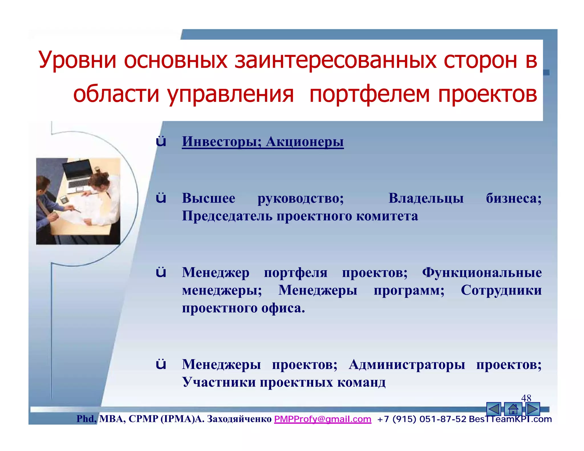 Уровни основных заинтересованных сторон в
   области управления портфелем проектов
                 ü    Инвесторы; Акционеры


                 ü    Высшее руководство;         Владельцы                     бизнеса;
                      Председатель проектного комитета


                 ü    Менеджер портфеля проектов; Функциональные
                      менеджеры; Менеджеры программ; Сотрудники
                      проектного офиса.


                 ü    Менеджеры проектов; Администраторы проектов;
                      Участники проектных команд
                                                                                       48
   Phd, MBA, CPMP (IPMA)А. Заходяйченко PMPProfy@gmail.com +7 (915) 051-87-52 BesTTeamKPI.com
 
