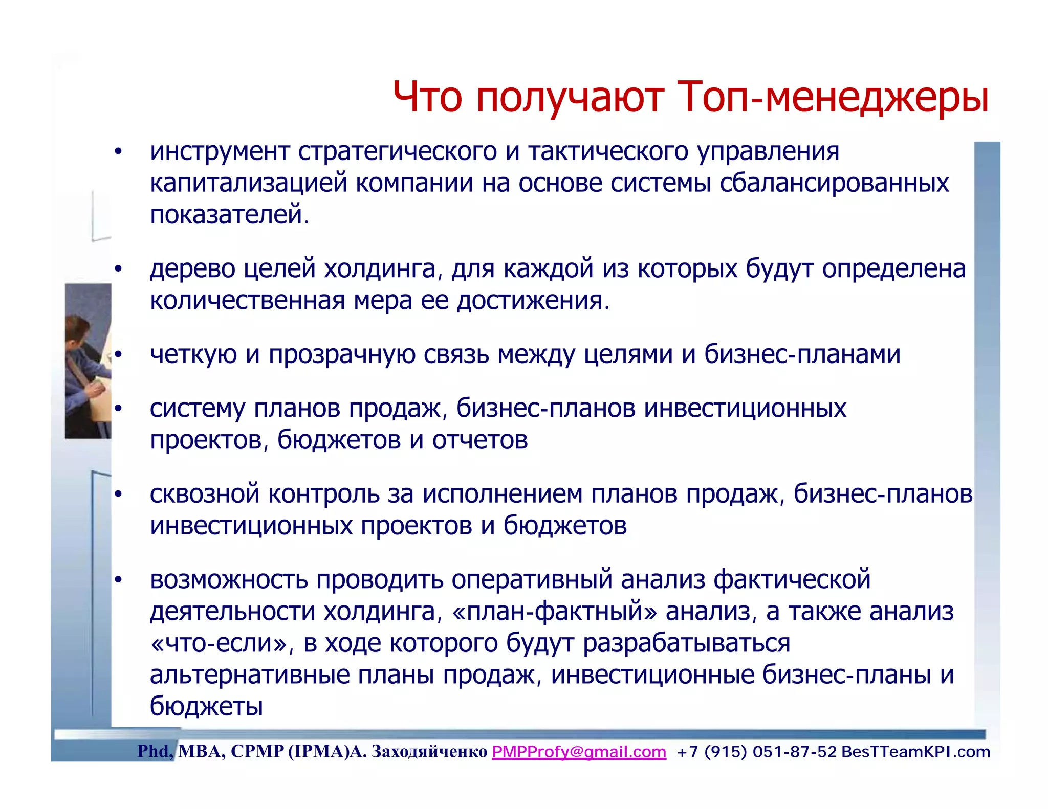 Что получают Топ-менеджеры
                                        Топ-
• инструмент стратегического и тактического управления
  капитализацией компании на основе системы сбалансированных
  показателей.

• дерево целей холдинга, для каждой из которых будут определена
  количественная мера ее достижения.

• четкую и прозрачную связь между целями и бизнес-планами

• систему планов продаж, бизнес-планов инвестиционных
  проектов, бюджетов и отчетов

• сквозной контроль за исполнением планов продаж, бизнес-планов
  инвестиционных проектов и бюджетов

• возможность проводить оперативный анализ фактической
  деятельности холдинга, «план-фактный» анализ, а также анализ
  «что-если», в ходе которого будут разрабатываться
  альтернативные планы продаж, инвестиционные бизнес-планы и
  бюджеты                                                    50
 Phd, MBA, CPMP (IPMA)А. Заходяйченко PMPProfy@gmail.com +7 (915) 051-87-52 BesTTeamKPI.com
 