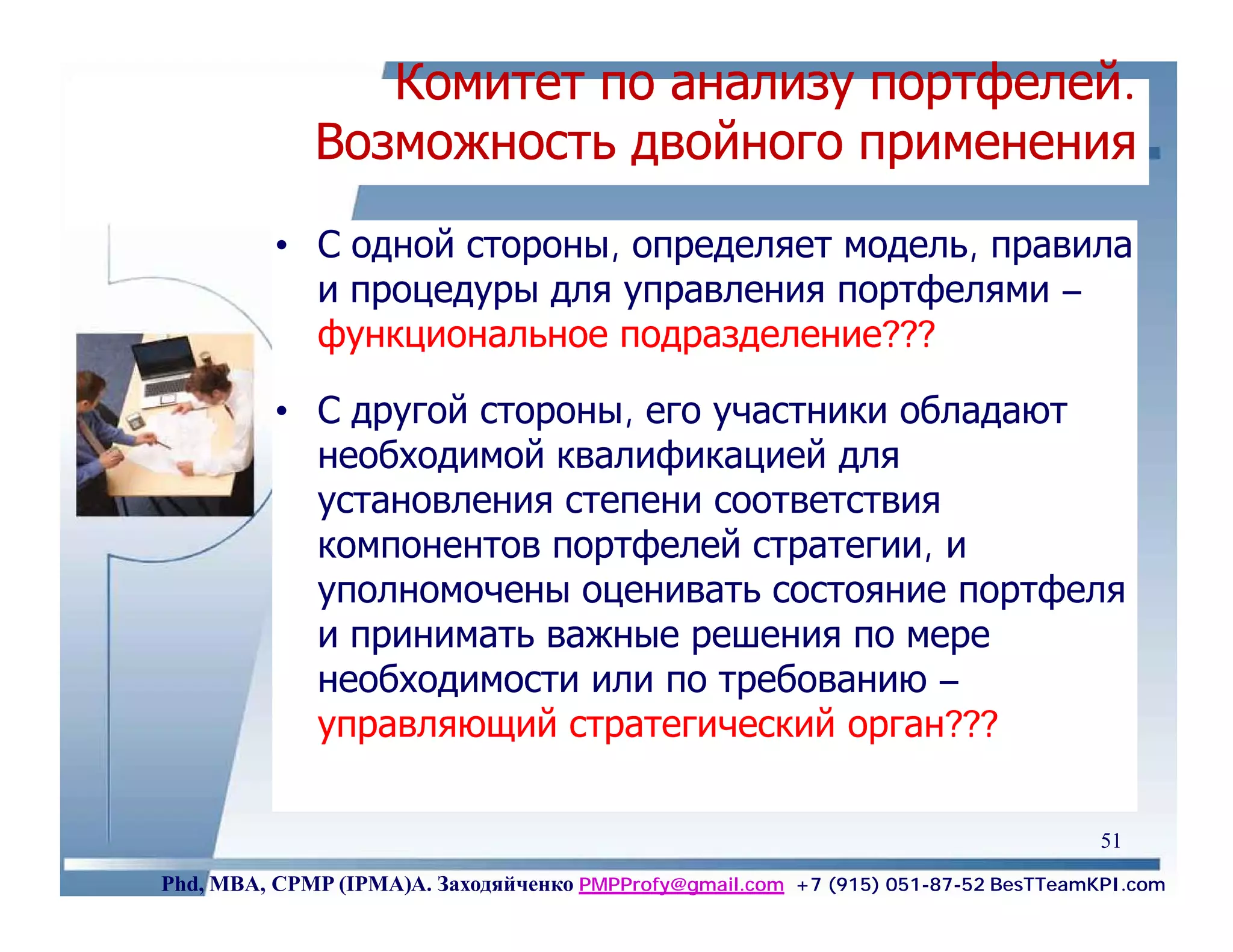 Комитет по анализу портфелей.
             Возможность двойного применения
          • С одной стороны, определяет модель, правила
            и процедуры для управления портфелями –
            функциональное подразделение???

          • С другой стороны, его участники обладают
            необходимой квалификацией для
            установления степени соответствия
            компонентов портфелей стратегии, и
            уполномочены оценивать состояние портфеля
            и принимать важные решения по мере
            необходимости или по требованию –
            управляющий стратегический орган???

                                                                                    51
Phd, MBA, CPMP (IPMA)А. Заходяйченко PMPProfy@gmail.com +7 (915) 051-87-52 BesTTeamKPI.com
 