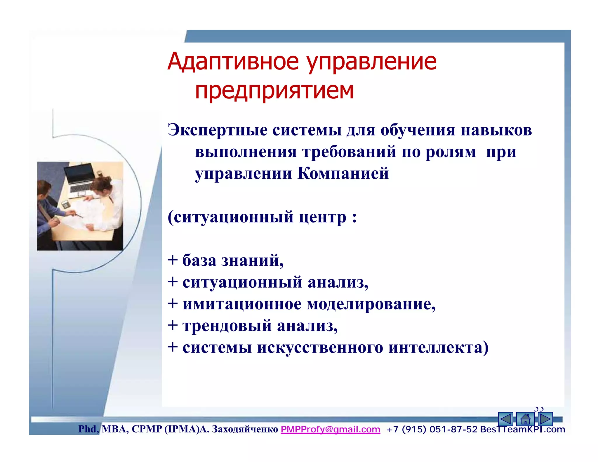 Адаптивное управление
                  предприятием
                Экспертные системы для обучения навыков
                   выполнения требований по ролям при
                   управлении Компанией

                (ситуационный центр :

                + база знаний,
                + ситуационный анализ,
                + имитационное моделирование,
                + трендовый анализ,
                + системы искусственного интеллекта)


                                                                                    53
Phd, MBA, CPMP (IPMA)А. Заходяйченко PMPProfy@gmail.com +7 (915) 051-87-52 BesTTeamKPI.com
 