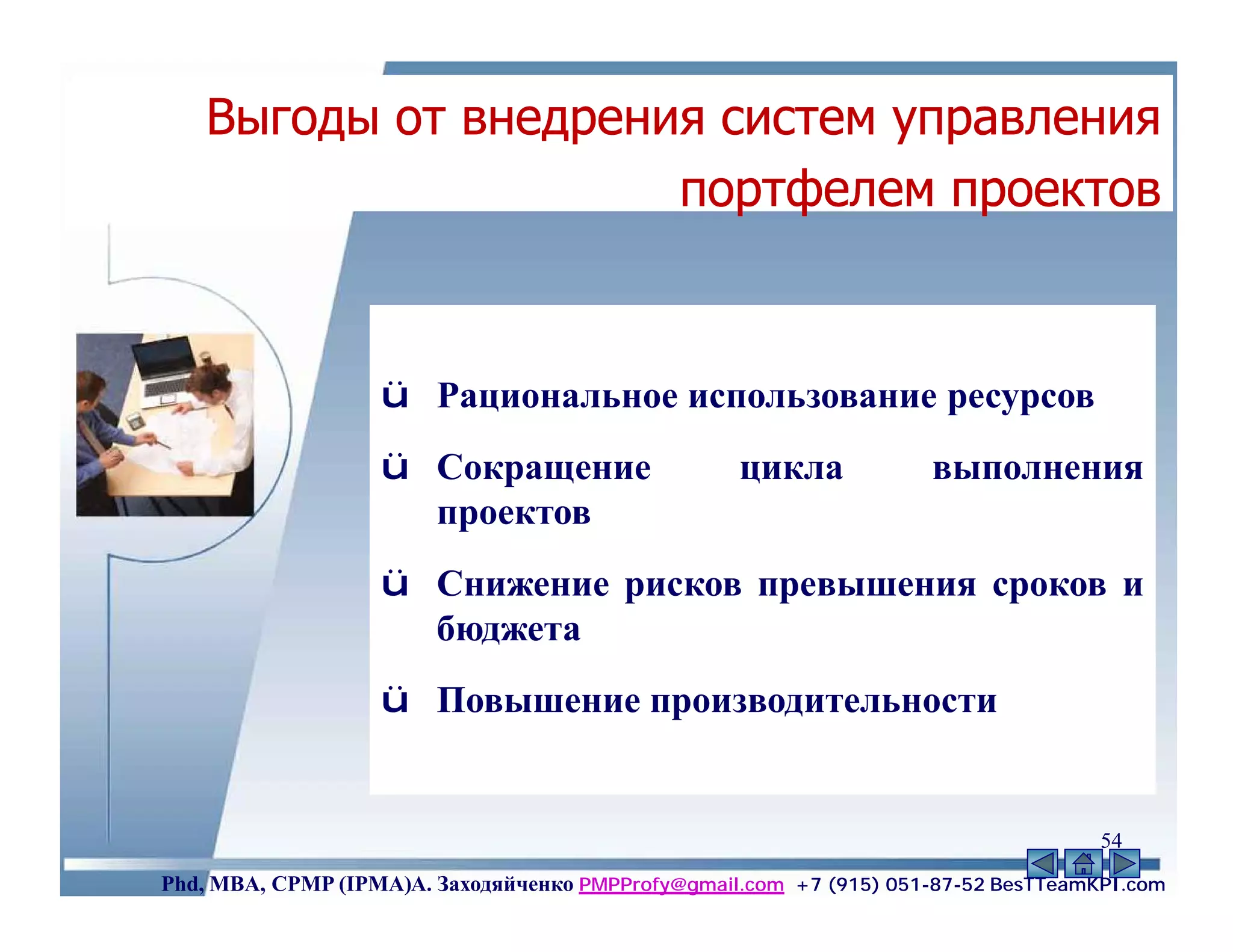 Выгоды от внедрения систем управления
                      портфелем проектов



                   ü Рациональное использование ресурсов
                   ü Сокращение                    цикла             выполнения
                     проектов
                   ü Снижение рисков превышения сроков и
                     бюджета
                   ü Повышение производительности


                                                                                    54
Phd, MBA, CPMP (IPMA)А. Заходяйченко PMPProfy@gmail.com +7 (915) 051-87-52 BesTTeamKPI.com
 