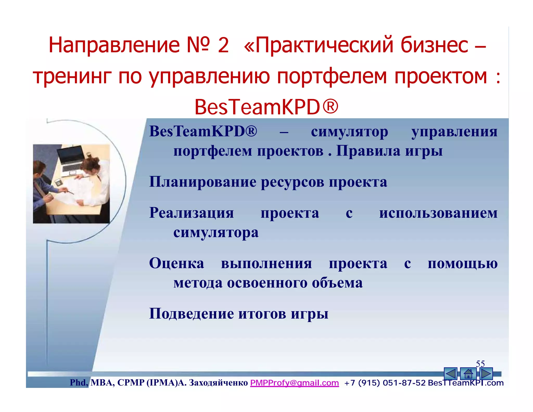 Направление № 2 «Практический бизнес –
тренинг по управлению портфелем проектом :
               BesTeamKPD®
               BesTeamKPD®
                   BesTeamKPD® – симулятор управления
                      портфелем проектов . Правила игры
                   Планирование ресурсов проекта
                   Реализация    проекта                    с      использованием
                      симулятора
                   Оценка выполнения проекта                            с    помощью
                     метода освоенного объема
                   Подведение итогов игры

                                                                                       55
   Phd, MBA, CPMP (IPMA)А. Заходяйченко PMPProfy@gmail.com +7 (915) 051-87-52 BesTTeamKPI.com
 
