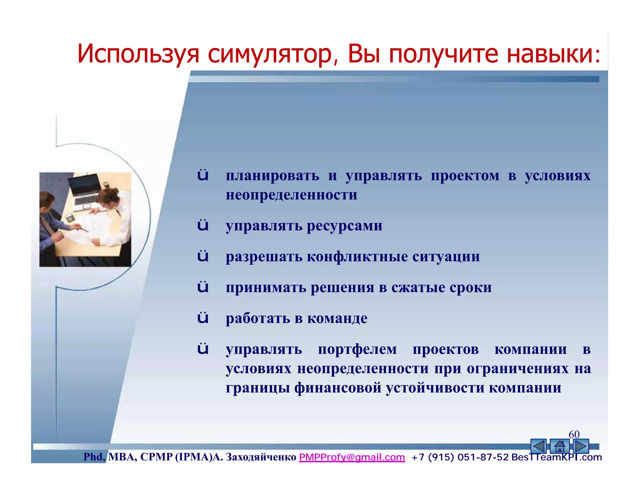 Используя симулятор, Вы получите навыки:



                   ü    планировать и управлять проектом в условиях
                        неопределенности
                   ü    управлять ресурсами
                   ü    разрешать конфликтные ситуации
                   ü    принимать решения в сжатые сроки
                   ü    работать в команде
                   ü    управлять портфелем проектов компании в
                        условиях неопределенности при ограничениях на
                        границы финансовой устойчивости компании

                                                                                    60
Phd, MBA, CPMP (IPMA)А. Заходяйченко PMPProfy@gmail.com +7 (915) 051-87-52 BesTTeamKPI.com
 
