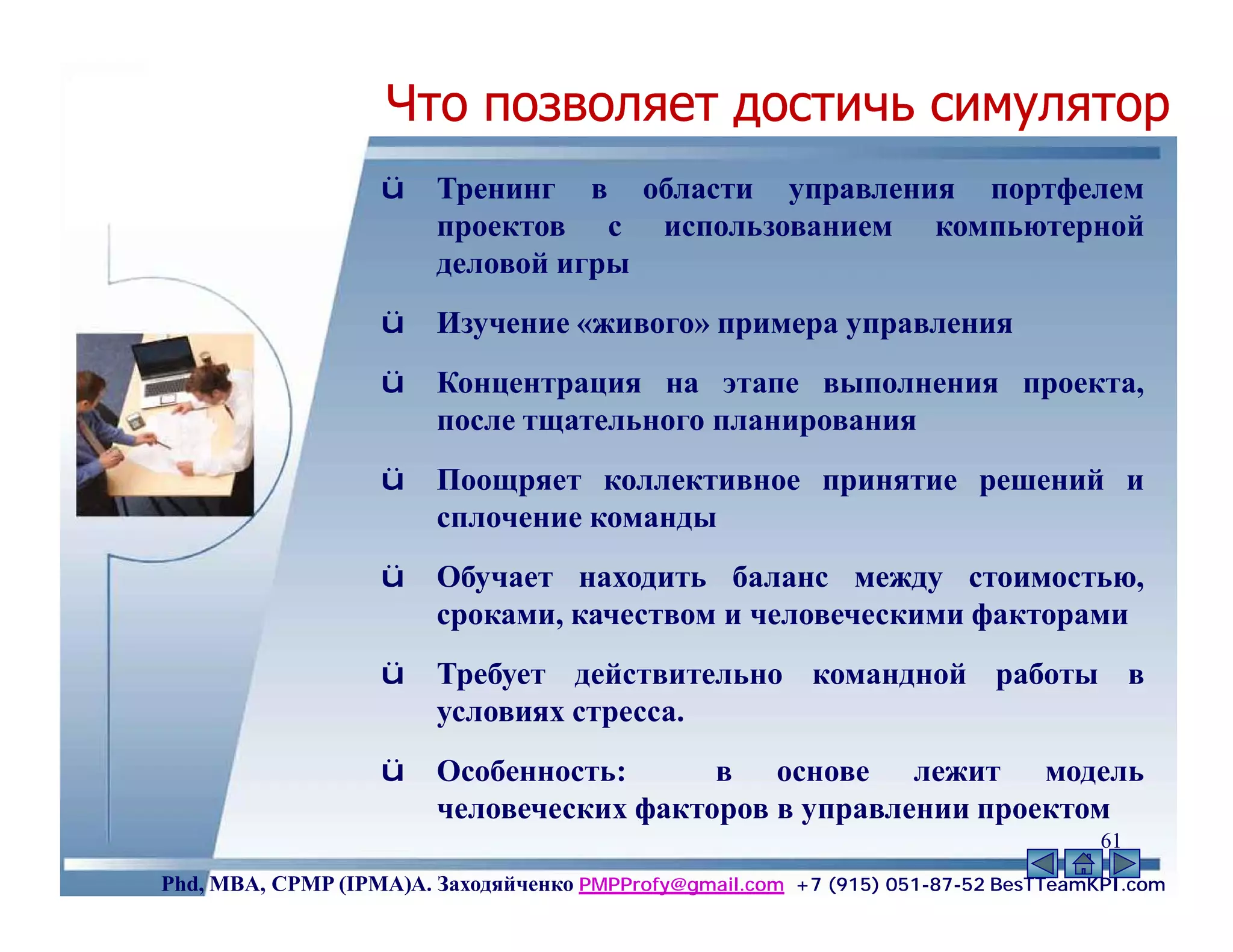 Что позволяет достичь симулятор
                   ü    Тренинг в области управления портфелем
                        проектов с использованием компьютерной
                        деловой игры
                   ü    Изучение «живого» примера управления
                   ü    Концентрация на этапе выполнения проекта,
                        после тщательного планирования
                   ü    Поощряет коллективное принятие решений и
                        сплочение команды
                   ü    Обучает находить баланс между стоимостью,
                        сроками, качеством и человеческими факторами
                   ü    Требует действительно командной работы в
                        условиях стресса.
                   ü    Особенность:      в основе лежит модель
                        человеческих факторов в управлении проектом
                                                                                    61
Phd, MBA, CPMP (IPMA)А. Заходяйченко PMPProfy@gmail.com +7 (915) 051-87-52 BesTTeamKPI.com
 