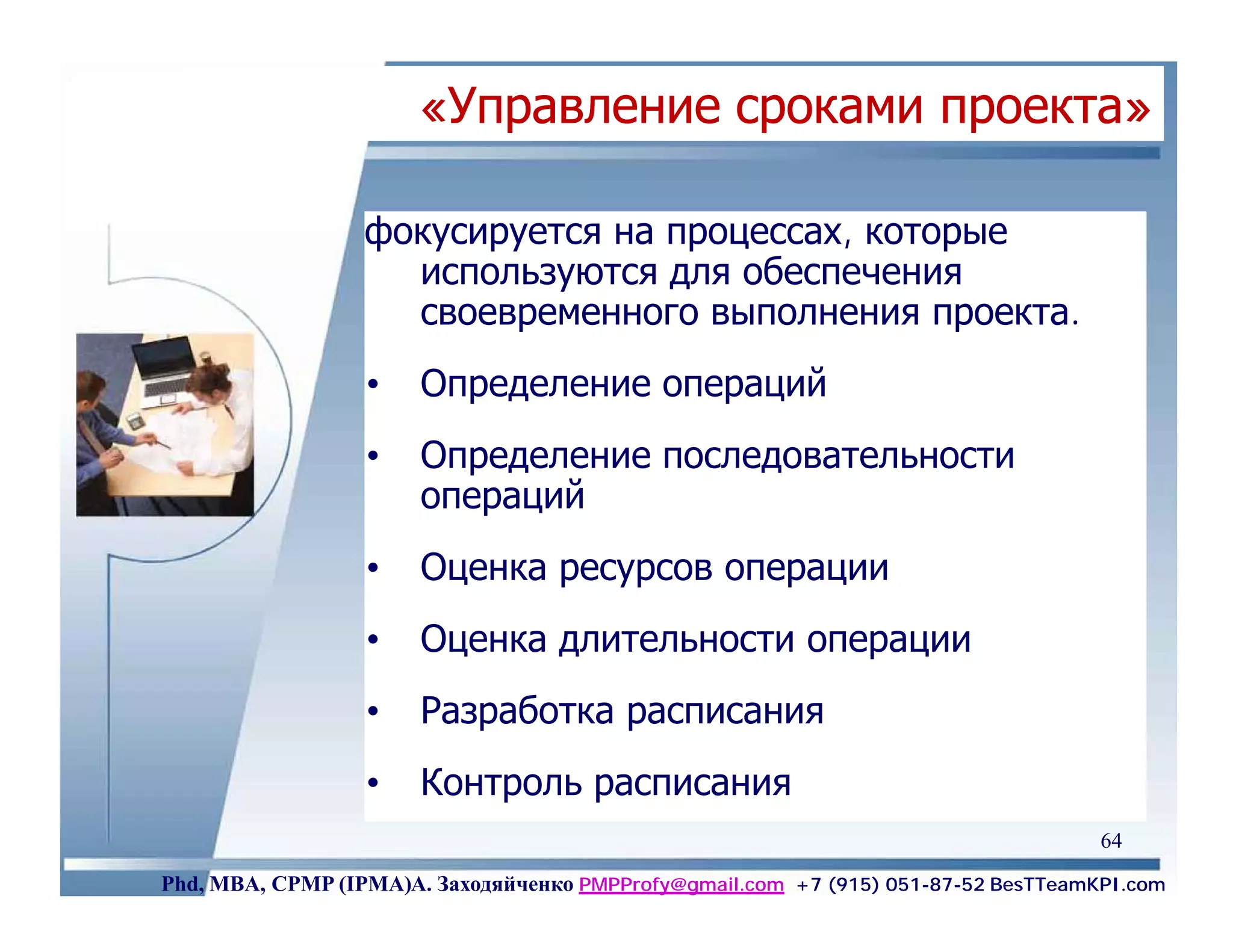 «Управление сроками проекта»

                  фокусируется на процессах, которые
                    используются для обеспечения
                    своевременного выполнения проекта.
                  •    Определение операций
                  •    Определение последовательности
                       операций
                  •    Оценка ресурсов операции
                  •    Оценка длительности операции
                  •    Разработка расписания
                  •    Контроль расписания
                                                                                    64
Phd, MBA, CPMP (IPMA)А. Заходяйченко PMPProfy@gmail.com +7 (915) 051-87-52 BesTTeamKPI.com
 