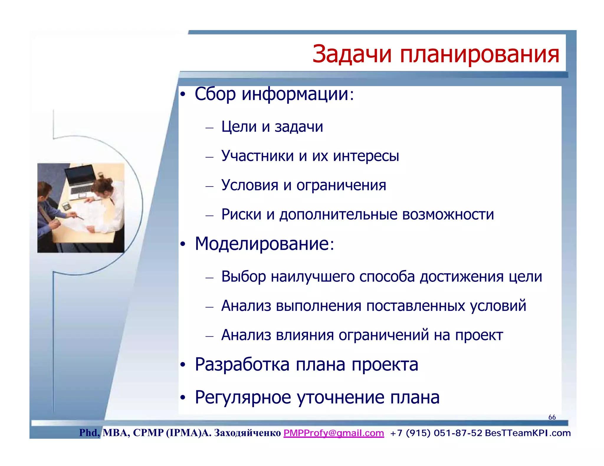 Задачи планирования
                  • Сбор информации:
                       – Цели и задачи
                       – Участники и их интересы
                       – Условия и ограничения
                       – Риски и дополнительные возможности
                  • Моделирование:
                       – Выбор наилучшего способа достижения цели
                       – Анализ выполнения поставленных условий
                       – Анализ влияния ограничений на проект
                  • Разработка плана проекта
                  • Регулярное уточнение плана
                                                                                     66

Phd, MBA, CPMP (IPMA)А. Заходяйченко PMPProfy@gmail.com +7 (915) 051-87-52 BesTTeamKPI.com
 