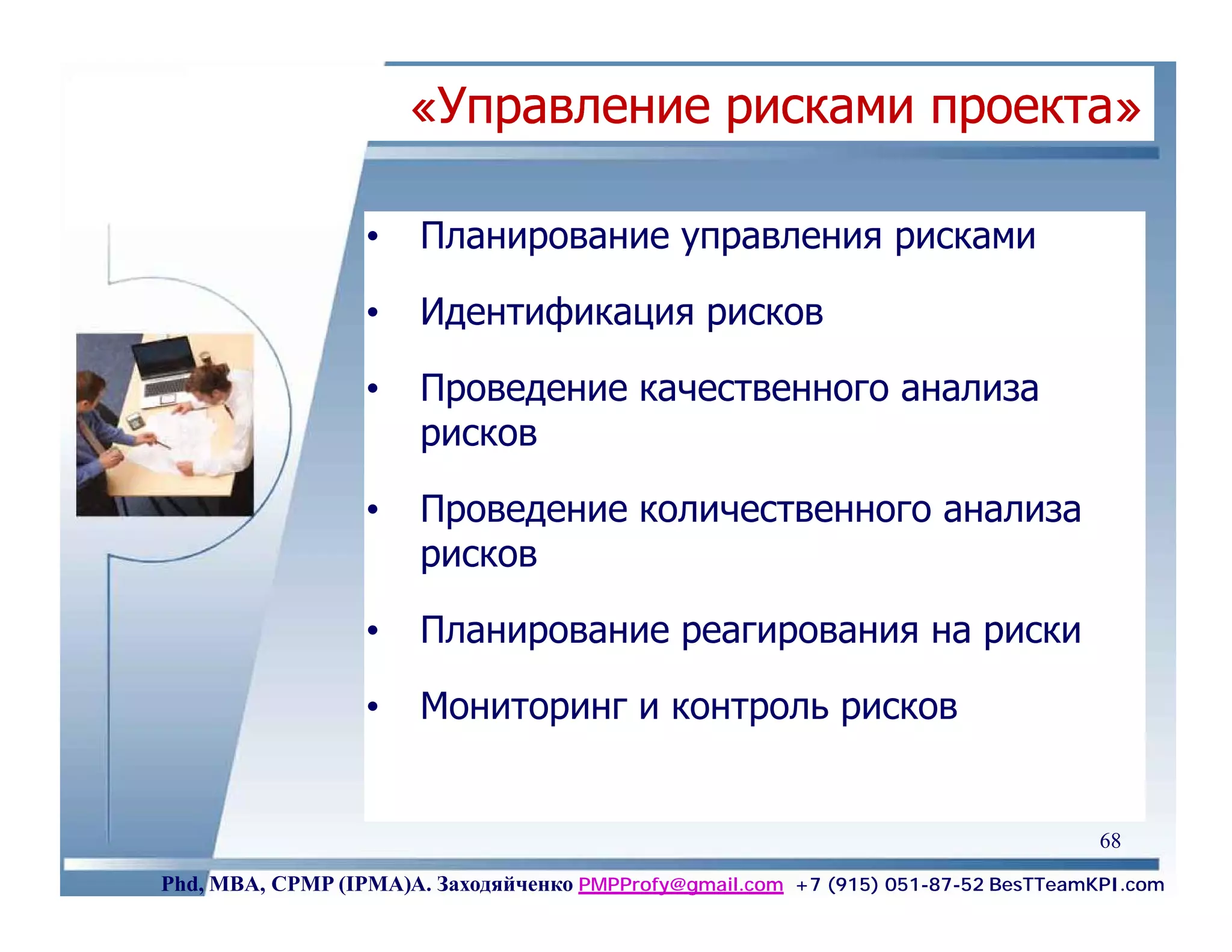 «Управление рисками проекта»

                  •    Планирование управления рисками

                  •    Идентификация рисков

                  •    Проведение качественного анализа
                       рисков

                  •    Проведение количественного анализа
                       рисков

                  •    Планирование реагирования на риски

                  •    Мониторинг и контроль рисков


                                                                                    68
Phd, MBA, CPMP (IPMA)А. Заходяйченко PMPProfy@gmail.com +7 (915) 051-87-52 BesTTeamKPI.com
 