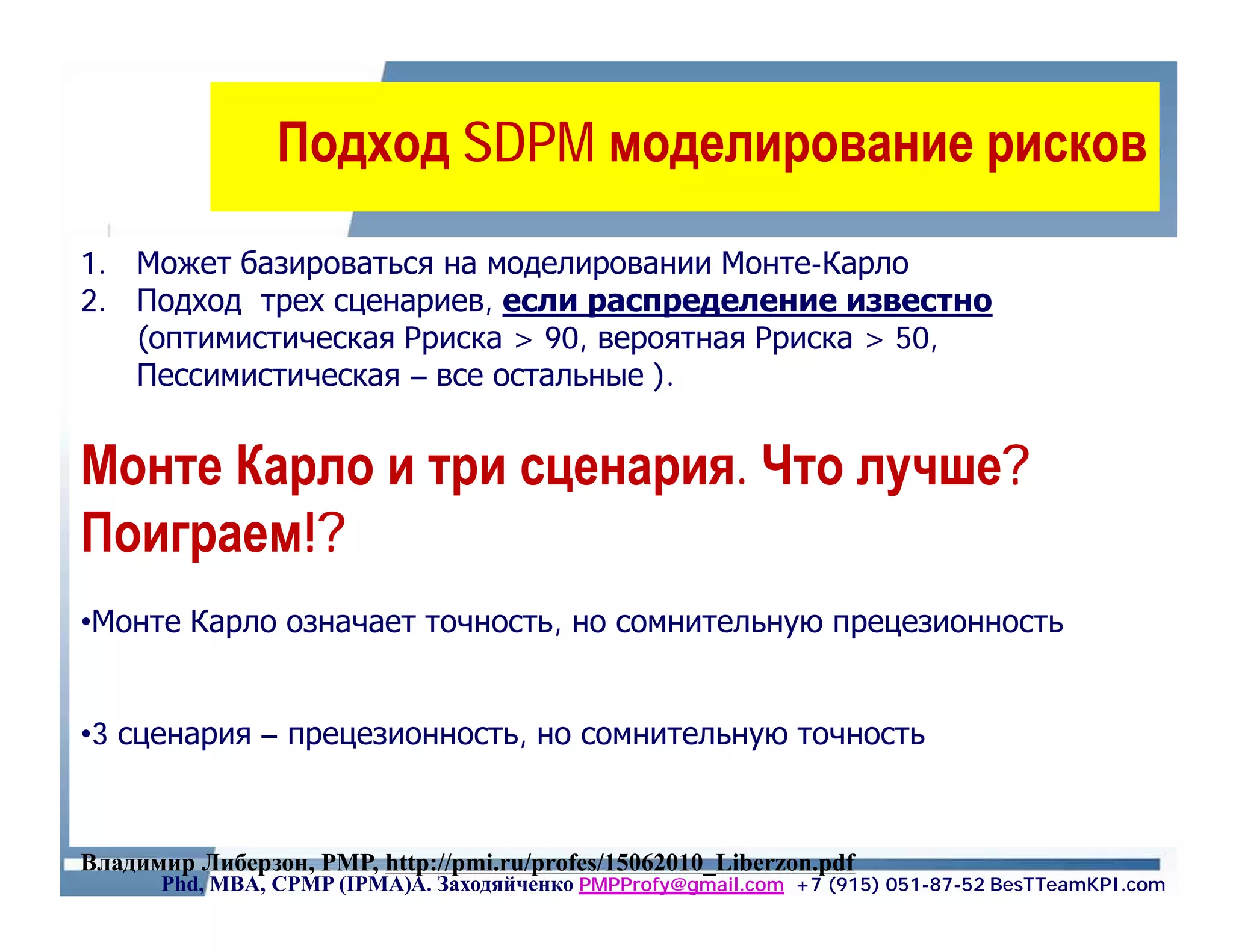 Подход SDPM моделирование рисков

1. Может базироваться на моделировании Монте-Карло
2. Подход трех сценариев, если распределение известно
   (оптимистическая Pриска > 90, вероятная Pриска > 50,
   Пессимистическая – все остальные ).


Монте Карло и три сценария. Что лучше?
Поиграем!?
•Монте Карло означает точность, но сомнительную прецезионность


•3 сценария – прецезионность, но сомнительную точность



Владимир Либерзон, PMP, http://pmi.ru/profes/15062010_Liberzon.pdf
      Phd, MBA, CPMP (IPMA)А. Заходяйченко PMPProfy@gmail.com +7 (915) 051-87-52 BesTTeamKPI.com
 
