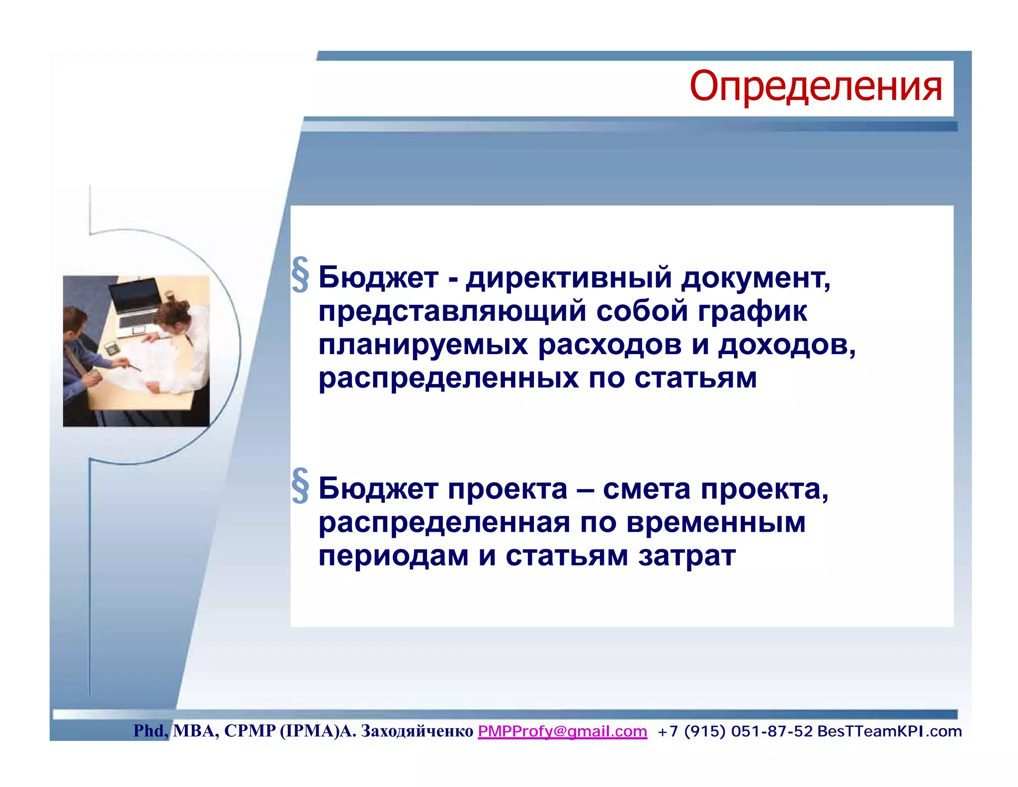 Определения



                 § Бюджет - директивный документ,
                    представляющий собой график
                    планируемых расходов и доходов,
                    распределенных по статьям


                 § Бюджет проекта – смета проекта,
                    распределенная по временным
                    периодам и статьям затрат




Phd, MBA, CPMP (IPMA)А. Заходяйченко PMPProfy@gmail.com +7 (915) 051-87-52 BesTTeamKPI.com
 