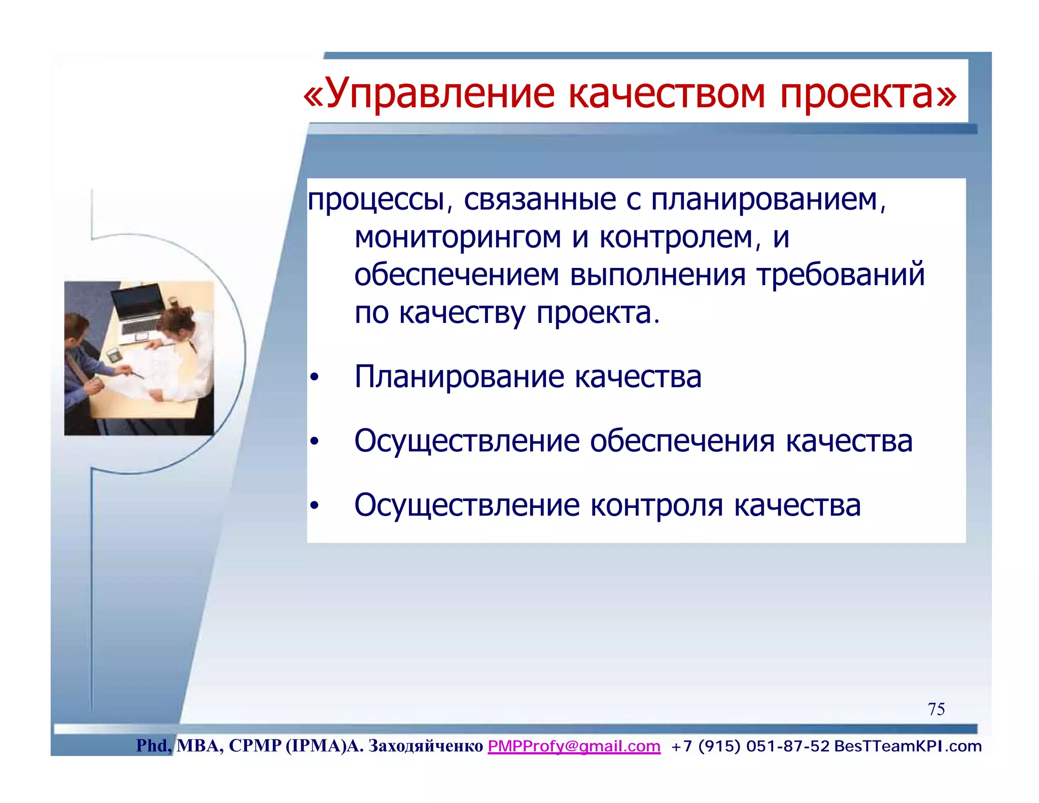 «Управление качеством проекта»

                  процессы, связанные с планированием,
                     мониторингом и контролем, и
                     обеспечением выполнения требований
                     по качеству проекта.

                  •    Планирование качества

                  •    Осуществление обеспечения качества

                  •    Осуществление контроля качества




                                                                                    75
Phd, MBA, CPMP (IPMA)А. Заходяйченко PMPProfy@gmail.com +7 (915) 051-87-52 BesTTeamKPI.com
 