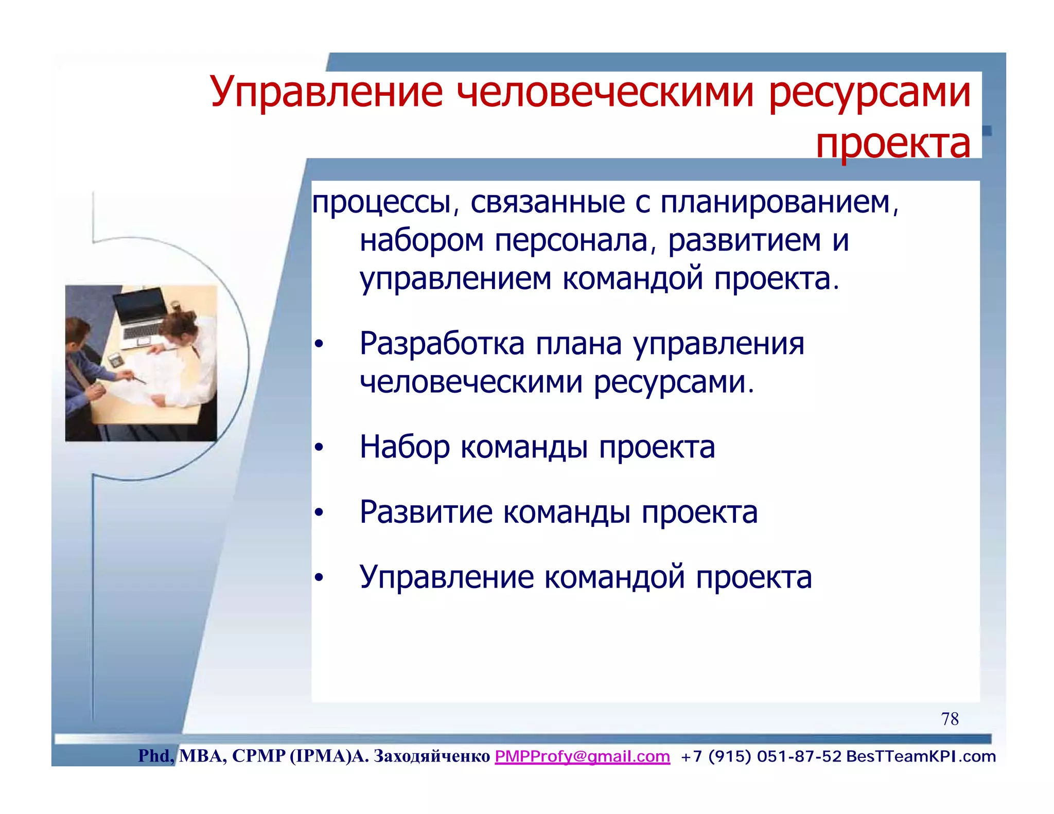Управление человеческими ресурсами
                                  проекта
                  процессы, связанные с планированием,
                     набором персонала, развитием и
                     управлением командой проекта.

                  •    Разработка плана управления
                       человеческими ресурсами.

                  •    Набор команды проекта

                  •    Развитие команды проекта

                  •    Управление командой проекта



                                                                                    78
Phd, MBA, CPMP (IPMA)А. Заходяйченко PMPProfy@gmail.com +7 (915) 051-87-52 BesTTeamKPI.com
 
