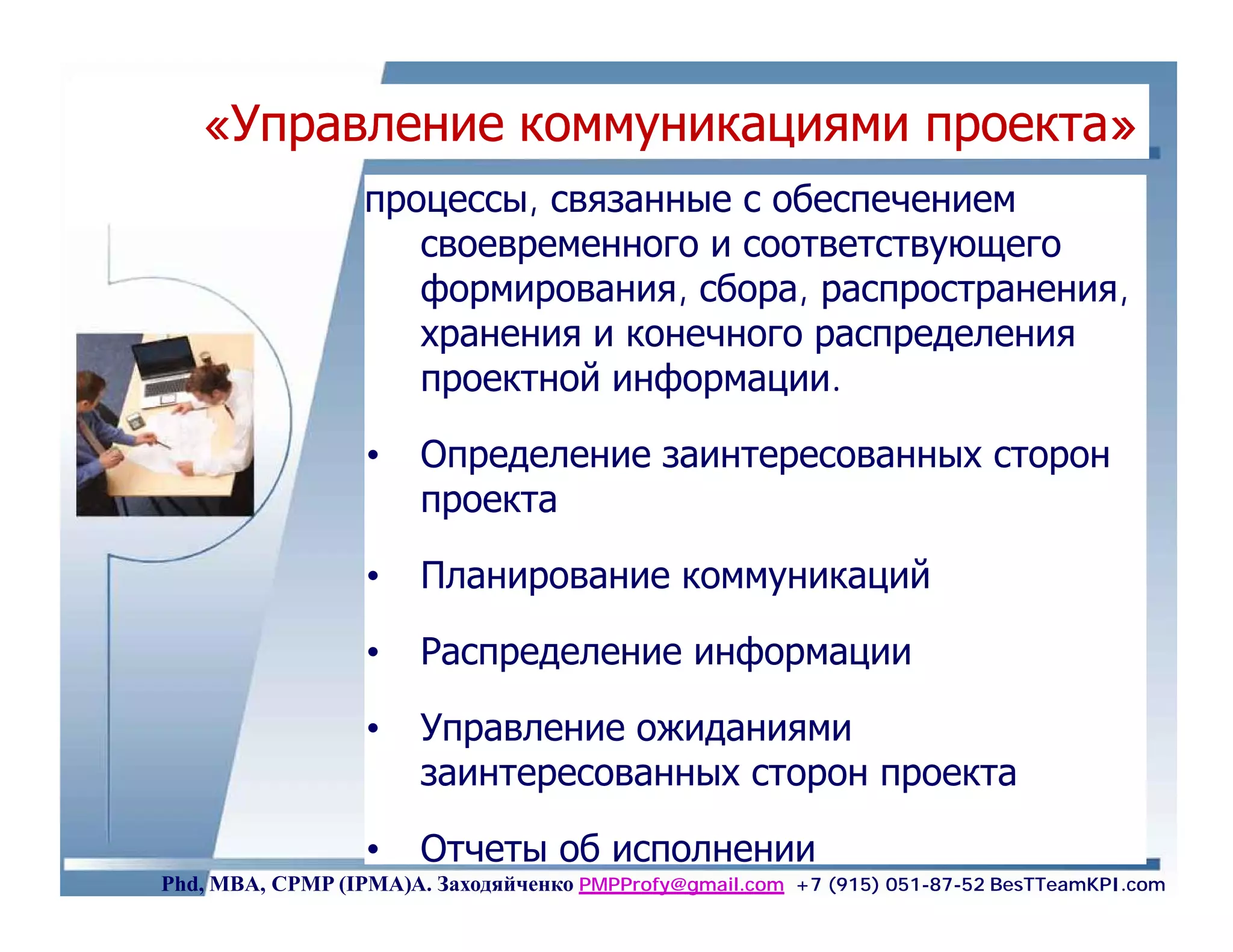 «Управление коммуникациями проекта»
                  процессы, связанные с обеспечением
                     своевременного и соответствующего
                     формирования, сбора, распространения,
                     хранения и конечного распределения
                     проектной информации.

                  •    Определение заинтересованных сторон
                       проекта

                  •    Планирование коммуникаций

                  •    Распределение информации

                  •    Управление ожиданиями
                       заинтересованных сторон проекта

                  •    Отчеты об исполнении                                         79
Phd, MBA, CPMP (IPMA)А. Заходяйченко PMPProfy@gmail.com +7 (915) 051-87-52 BesTTeamKPI.com
 