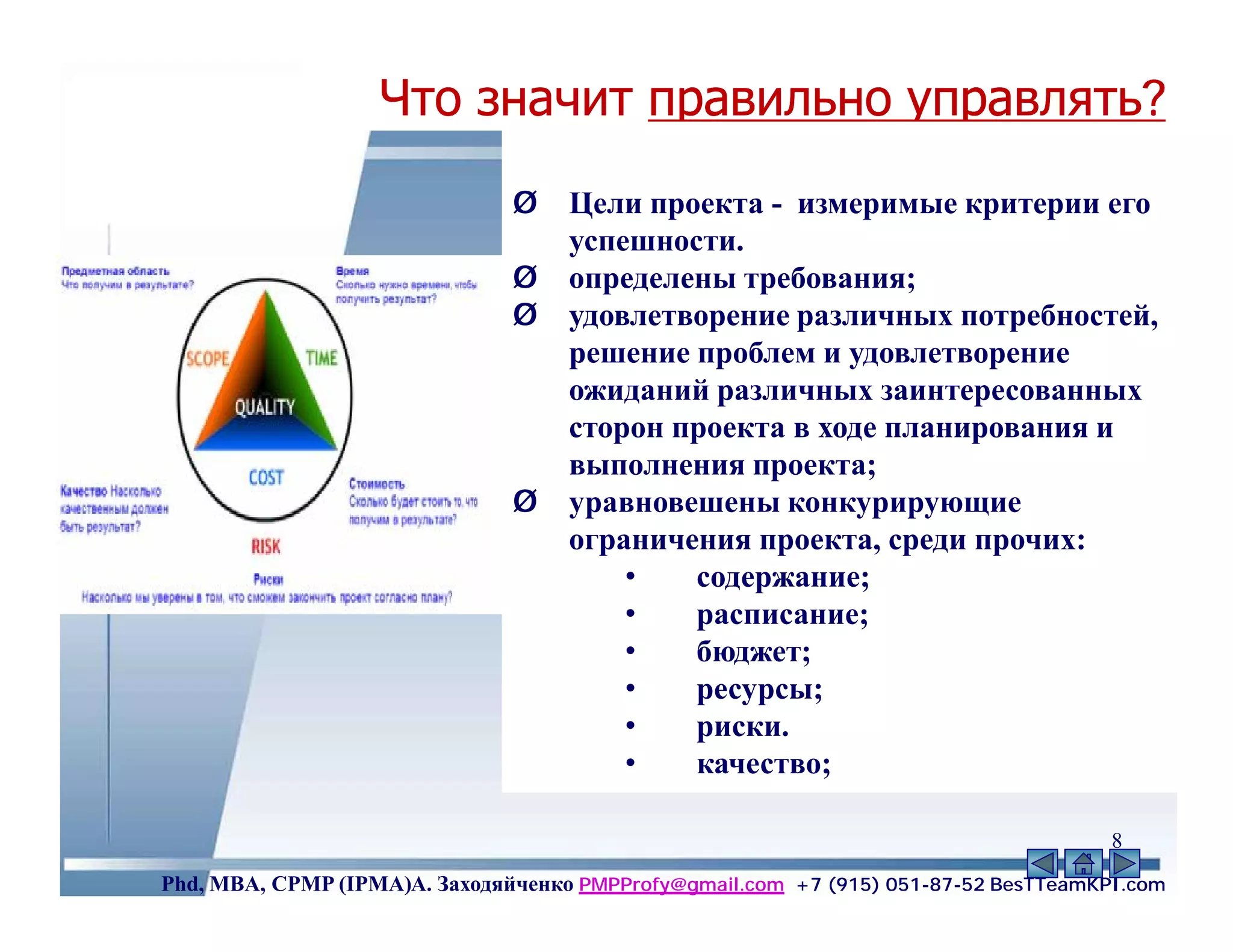 Что значит правильно управлять?
                                         проектом?
                               Ø    Цели проекта - измеримые критерии его
                                    успешности.
                               Ø    определены требования;
                               Ø    удовлетворение различных потребностей,
                                    решение проблем и удовлетворение
                                    ожиданий различных заинтересованных
                                    сторон проекта в ходе планирования и
                                    выполнения проекта;
                               Ø    уравновешены конкурирующие
                                    ограничения проекта, среди прочих:
                                        •   содержание;
                                        •   расписание;
                                        •   бюджет;
                                        •   ресурсы;
                                        •   риски.
                                        •   качество;

                                                                                     8
Phd, MBA, CPMP (IPMA)А. Заходяйченко PMPProfy@gmail.com +7 (915) 051-87-52 BesTTeamKPI.com
 