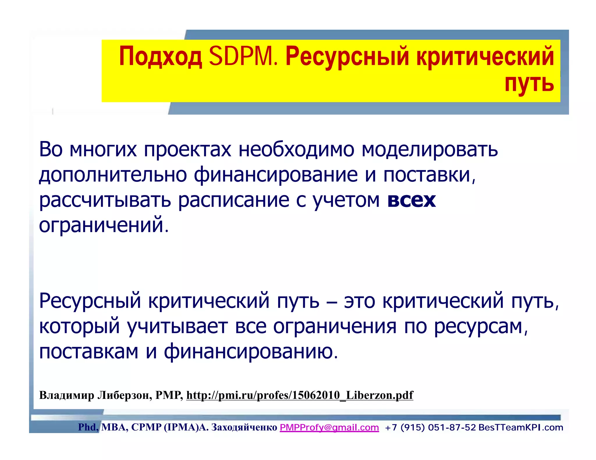 Подход SDPM. Ресурсный критический
                     SDPM.
                                            путь

Во многих проектах необходимо моделировать
дополнительно финансирование и поставки,
рассчитывать расписание с учетом всех
ограничений.


Ресурсный критический путь – это критический путь,
который учитывает все ограничения по ресурсам,
поставкам и финансированию.
Владимир Либерзон, PMP, http://pmi.ru/profes/15062010_Liberzon.pdf

      Phd, MBA, CPMP (IPMA)А. Заходяйченко PMPProfy@gmail.com +7 (915) 051-87-52 BesTTeamKPI.com
 