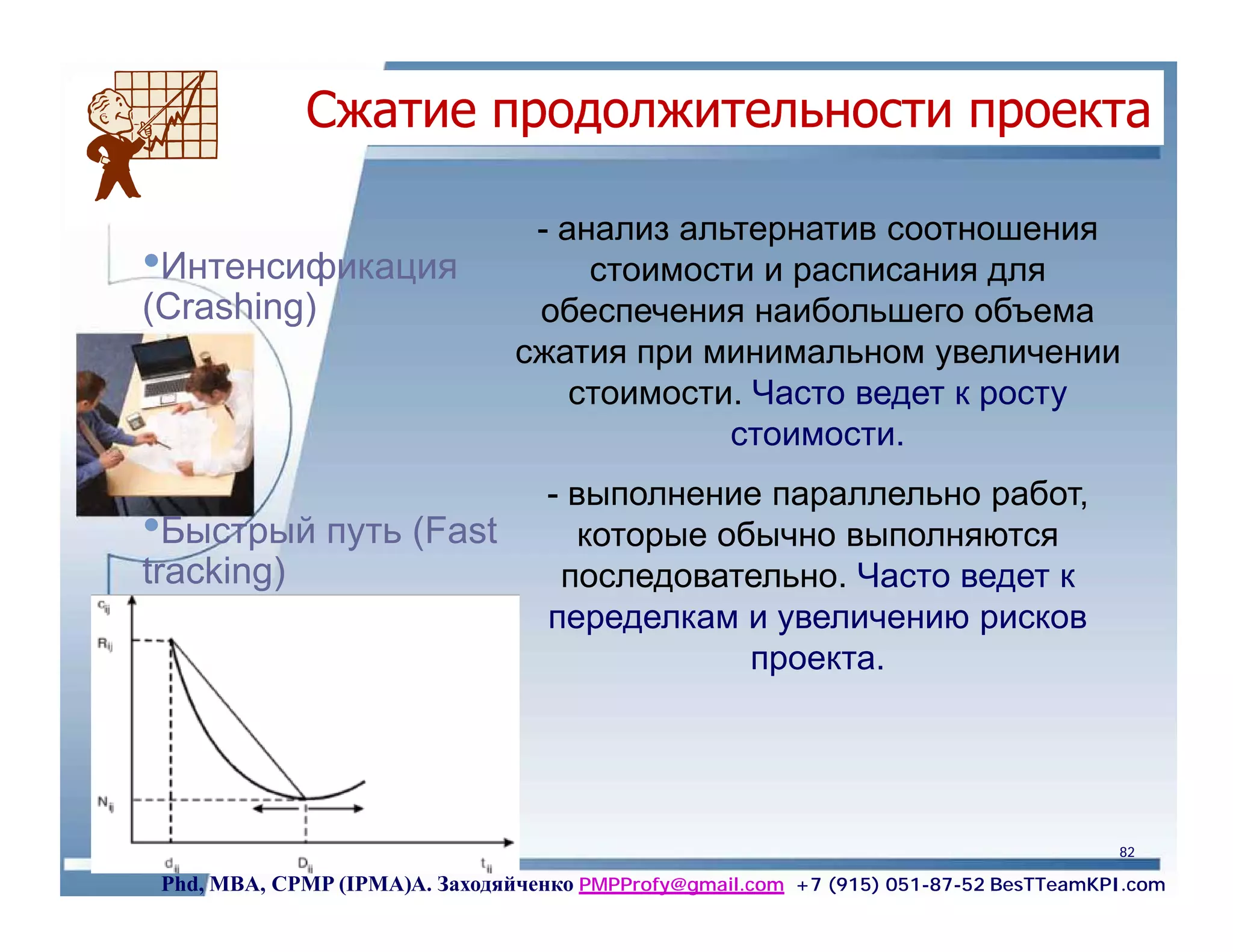 Сжатие продолжительности проекта

                                 - анализ альтернатив соотношения
•Интенсификация                      стоимости и расписания для
(Сrashing)                       обеспечения наибольшего объема
                                сжатия при минимальном увеличении
                                    стоимости. Часто ведет к росту
                                             стоимости.
                                   - выполнение параллельно работ,
•Быстрый путь (Fast                   которые обычно выполняются
tracking)                           последовательно. Часто ведет к
                                   переделкам и увеличению рисков
                                                проекта.




                                                                                      82

 Phd, MBA, CPMP (IPMA)А. Заходяйченко PMPProfy@gmail.com +7 (915) 051-87-52 BesTTeamKPI.com
 