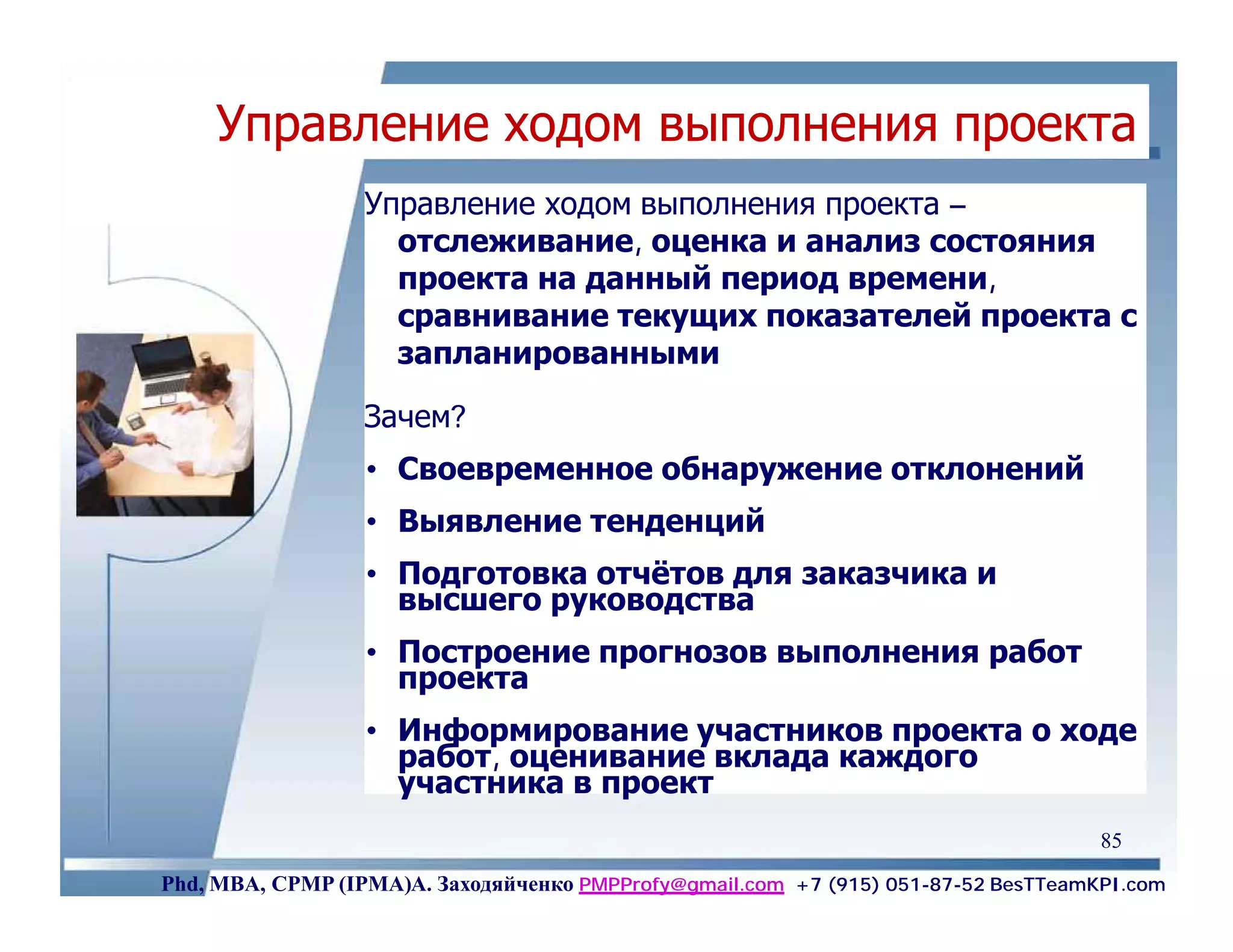Управление ходом выполнения проекта
                  Управление ходом выполнения проекта –
                    отслеживание, оценка и анализ состояния
                    проекта на данный период времени,
                    сравнивание текущих показателей проекта с
                    запланированными

                  Зачем?
                  • Своевременное обнаружение отклонений
                  • Выявление тенденций
                  • Подготовка отчётов для заказчика и
                    высшего руководства
                  • Построение прогнозов выполнения работ
                    проекта
                  • Информирование участников проекта о ходе
                    работ, оценивание вклада каждого
                    участника в проект
                                                                                    85
Phd, MBA, CPMP (IPMA)А. Заходяйченко PMPProfy@gmail.com +7 (915) 051-87-52 BesTTeamKPI.com
 