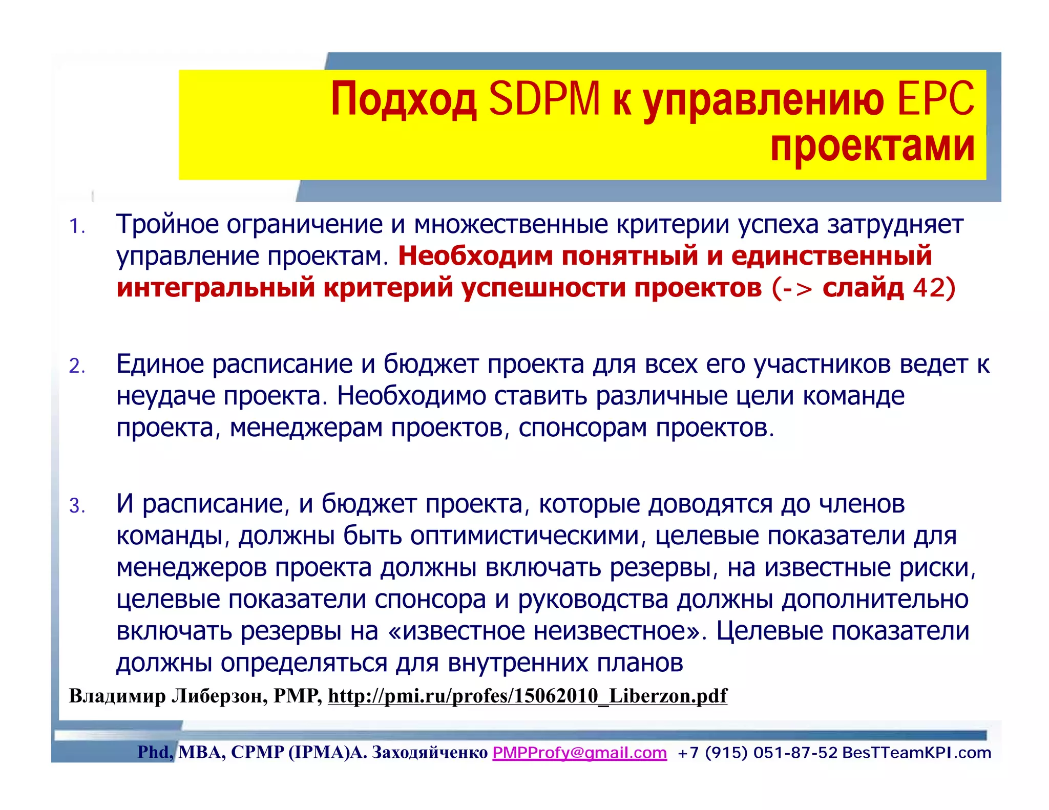 Подход SDPM к управлению EPC
                                             проектами
1.   Тройное ограничение и множественные критерии успеха затрудняет
     управление проектам. Необходим понятный и единственный
     интегральный критерий успешности проектов (-> слайд 42)

2.   Единое расписание и бюджет проекта для всех его участников ведет к
     неудаче проекта. Необходимо ставить различные цели команде
     проекта, менеджерам проектов, спонсорам проектов.

3.   И расписание, и бюджет проекта, которые доводятся до членов
     команды, должны быть оптимистическими, целевые показатели для
     менеджеров проекта должны включать резервы, на известные риски,
     целевые показатели спонсора и руководства должны дополнительно
     включать резервы на «известное неизвестное». Целевые показатели
     должны определяться для внутренних планов
Владимир Либерзон, PMP, http://pmi.ru/profes/15062010_Liberzon.pdf

      Phd, MBA, CPMP (IPMA)А. Заходяйченко PMPProfy@gmail.com +7 (915) 051-87-52 BesTTeamKPI.com
 
