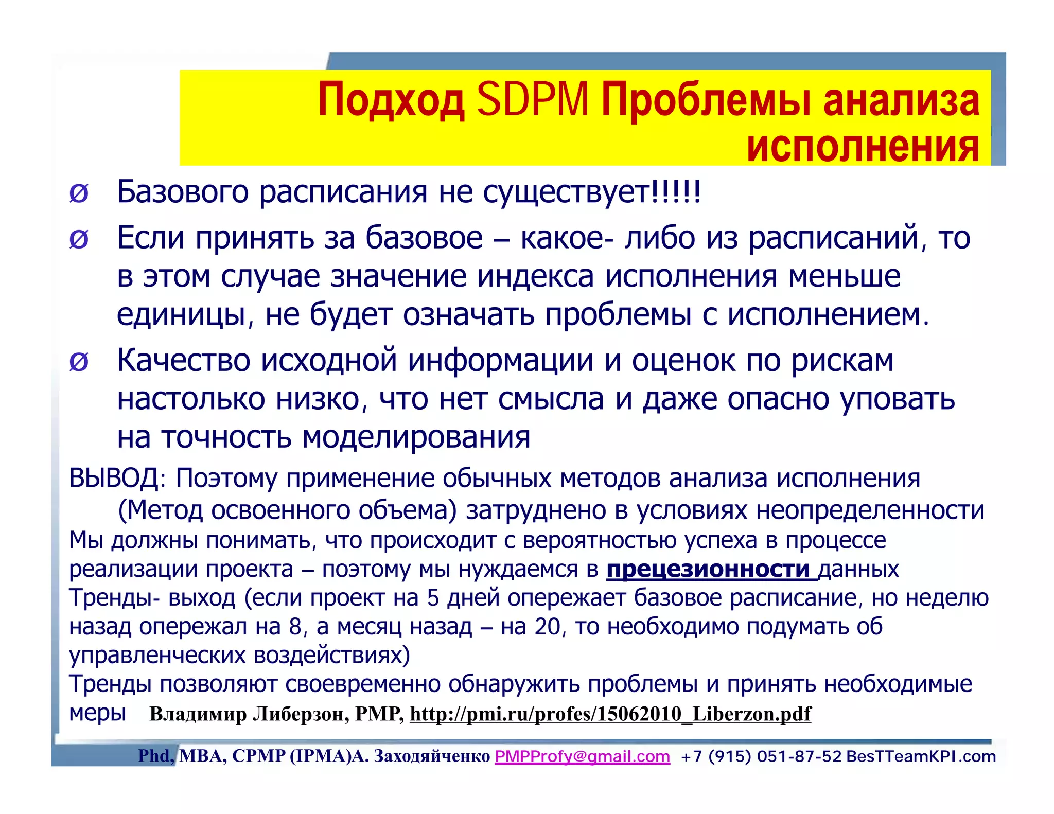 Подход SDPM Проблемы анализа
                                         исполнения
Ø   Базового расписания не существует!!!!!
Ø   Если принять за базовое – какое- либо из расписаний, то
    в этом случае значение индекса исполнения меньше
    единицы, не будет означать проблемы с исполнением.
Ø   Качество исходной информации и оценок по рискам
    настолько низко, что нет смысла и даже опасно уповать
    на точность моделирования
ВЫВОД: Поэтому применение обычных методов анализа исполнения
   (Метод освоенного объема) затруднено в условиях неопределенности
Мы должны понимать, что происходит с вероятностью успеха в процессе
реализации проекта – поэтому мы нуждаемся в прецезионности данных
Тренды- выход (если проект на 5 дней опережает базовое расписание, но неделю
назад опережал на 8, а месяц назад – на 20, то необходимо подумать об
управленческих воздействиях)
Тренды позволяют своевременно обнаружить проблемы и принять необходимые
меры Владимир Либерзон, PMP, http://pmi.ru/profes/15062010_Liberzon.pdf
     Phd, MBA, CPMP (IPMA)А. Заходяйченко PMPProfy@gmail.com +7 (915) 051-87-52 BesTTeamKPI.com
 