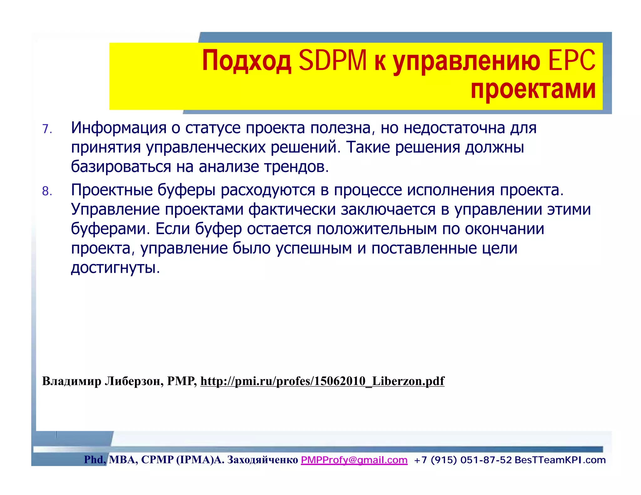 Подход SDPM к управлению EPC
                                             проектами
7.   Информация о статусе проекта полезна, но недостаточна для
     принятия управленческих решений. Такие решения должны
     базироваться на анализе трендов.
8.   Проектные буферы расходуются в процессе исполнения проекта.
     Управление проектами фактически заключается в управлении этими
     буферами. Если буфер остается положительным по окончании
     проекта, управление было успешным и поставленные цели
     достигнуты.




Владимир Либерзон, PMP, http://pmi.ru/profes/15062010_Liberzon.pdf




      Phd, MBA, CPMP (IPMA)А. Заходяйченко PMPProfy@gmail.com +7 (915) 051-87-52 BesTTeamKPI.com
 
