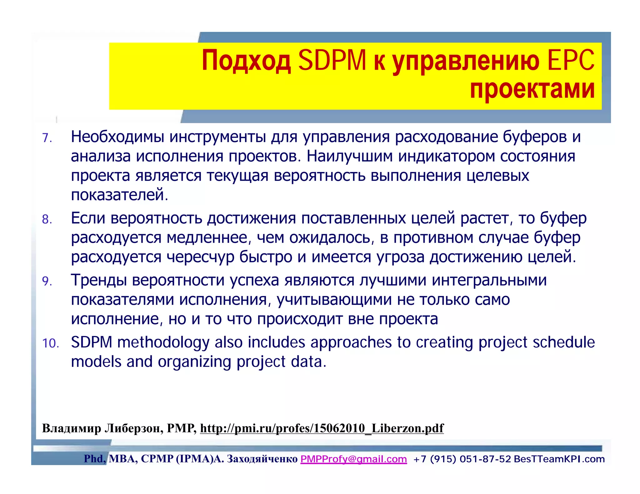 Подход SDPM к управлению EPC
                                              проектами
7.    Необходимы инструменты для управления расходование буферов и
      анализа исполнения проектов. Наилучшим индикатором состояния
      проекта является текущая вероятность выполнения целевых
      показателей.
8.    Если вероятность достижения поставленных целей растет, то буфер
      расходуется медленнее, чем ожидалось, в противном случае буфер
      расходуется чересчур быстро и имеется угроза достижению целей.
9.    Тренды вероятности успеха являются лучшими интегральными
      показателями исполнения, учитывающими не только само
      исполнение, но и то что происходит вне проекта
10.   SDPM methodology also includes approaches to creating project schedule
      models and organizing project data.



Владимир Либерзон, PMP, http://pmi.ru/profes/15062010_Liberzon.pdf

       Phd, MBA, CPMP (IPMA)А. Заходяйченко PMPProfy@gmail.com +7 (915) 051-87-52 BesTTeamKPI.com
 