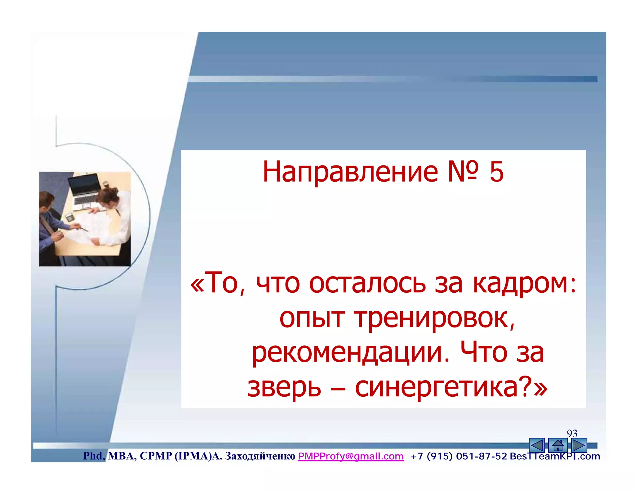 Направление № 5


                  «То, что осталось за кадром:
                         опыт тренировок,
                       рекомендации. Что за
                      зверь – синергетика?»
                                                                                    93
Phd, MBA, CPMP (IPMA)А. Заходяйченко PMPProfy@gmail.com +7 (915) 051-87-52 BesTTeamKPI.com
 