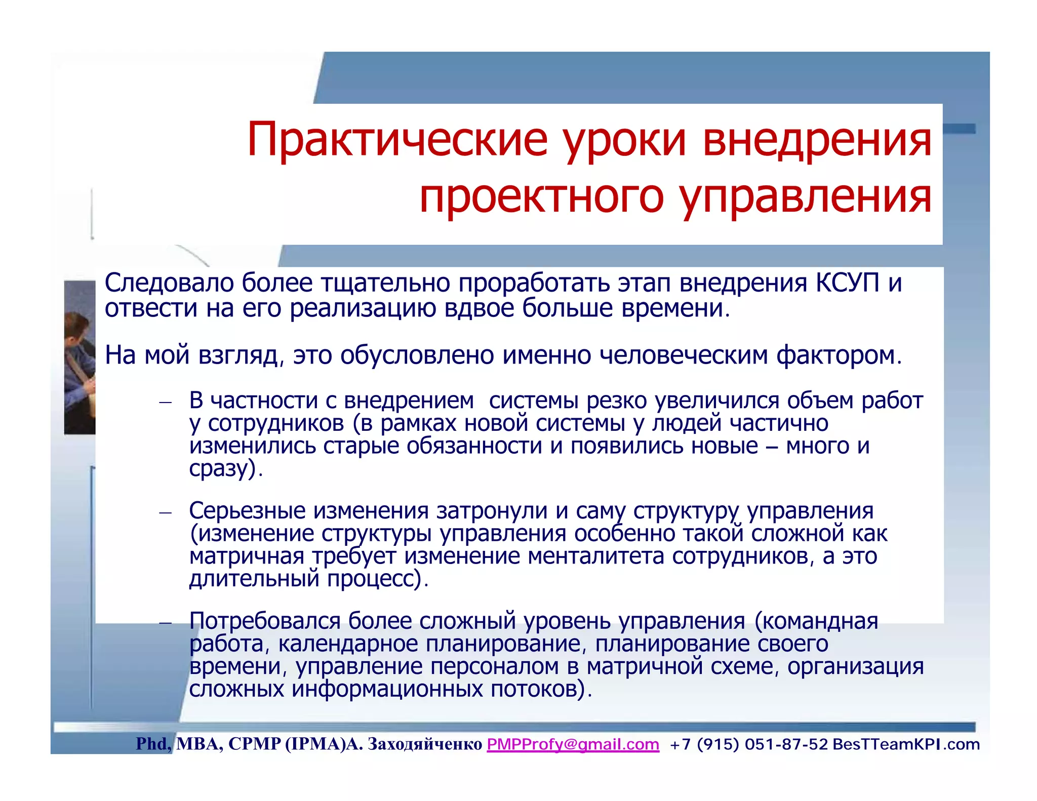 Практические уроки внедрения
                    проектного управления
Следовало более тщательно проработать этап внедрения КСУП и
отвести на его реализацию вдвое больше времени.
На мой взгляд, это обусловлено именно человеческим фактором.
    – В частности с внедрением системы резко увеличился объем работ
      у сотрудников (в рамках новой системы у людей частично
      изменились старые обязанности и появились новые – много и
      сразу).
    – Серьезные изменения затронули и саму структуру управления
      (изменение структуры управления особенно такой сложной как
      матричная требует изменение менталитета сотрудников, а это
      длительный процесс).
    – Потребовался более сложный уровень управления (командная
      работа, календарное планирование, планирование своего
      времени, управление персоналом в матричной схеме, организация
      сложных информационных потоков).

  Phd, MBA, CPMP (IPMA)А. Заходяйченко PMPProfy@gmail.com +7 (915) 051-87-52 BesTTeamKPI.com
 