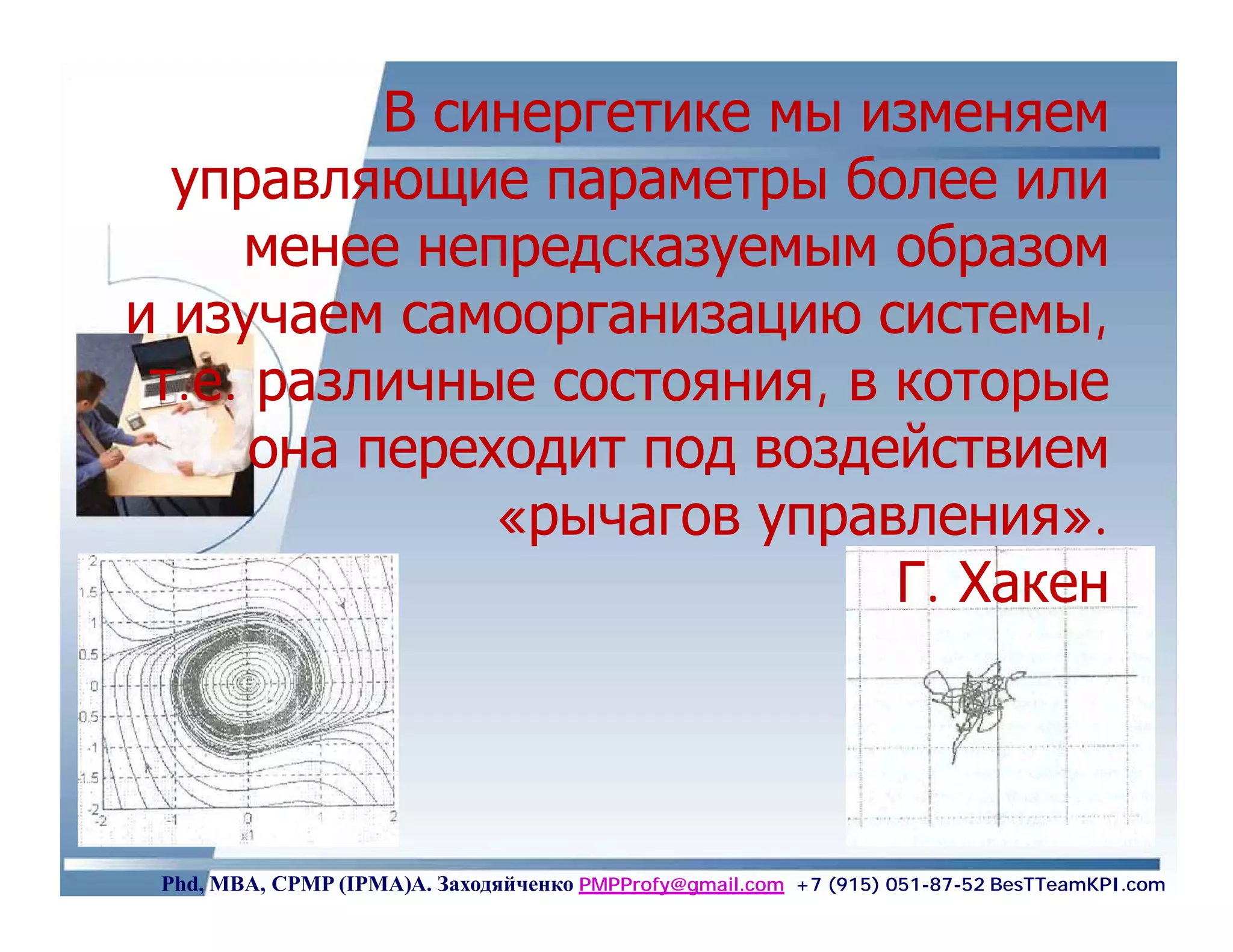 В синергетике мы изменяем
  управляющие параметры более или
     менее непредсказуемым образом
и изучаем самоорганизацию системы,
 т.е. различные состояния, в которые
      она переходит под воздействием
               «рычагов управления».
                             Г. Хакен




 Phd, MBA, CPMP (IPMA)А. Заходяйченко PMPProfy@gmail.com +7 (915) 051-87-52 BesTTeamKPI.com
 
