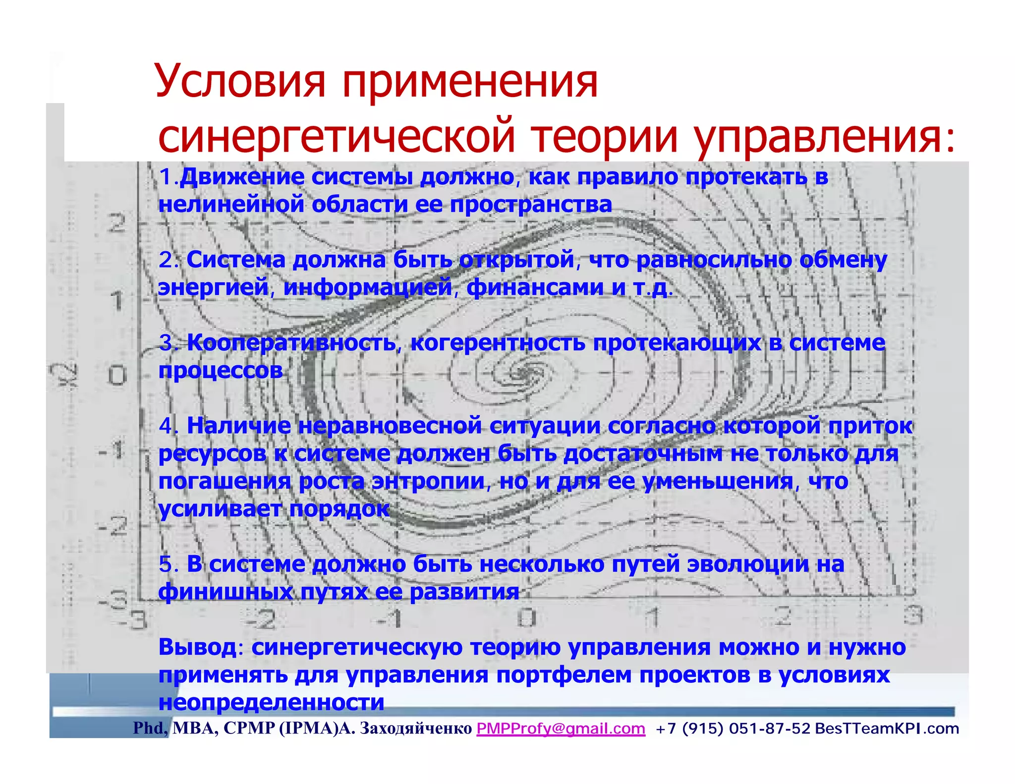 Условия применения
  синергетической теории управления:
  1.Движение системы должно, как правило протекать в
  нелинейной области ее пространства

  2. Система должна быть открытой, что равносильно обмену
  энергией, информацией, финансами и т.д.

  3. Кооперативность, когерентность протекающих в системе
     Кооперативность,
  процессов

  4. Наличие неравновесной ситуации согласно которой приток
  ресурсов к системе должен быть достаточным не только для
  погашения роста энтропии, но и для ее уменьшения, что
  усиливает порядок

  5. В системе должно быть несколько путей эволюции на
  финишных путях ее развития

  Вывод: синергетическую теорию управления можно и нужно
  применять для управления портфелем проектов в условиях
  неопределенности
Phd, MBA, CPMP (IPMA)А. Заходяйченко PMPProfy@gmail.com +7 (915) 051-87-52 BesTTeamKPI.com
 