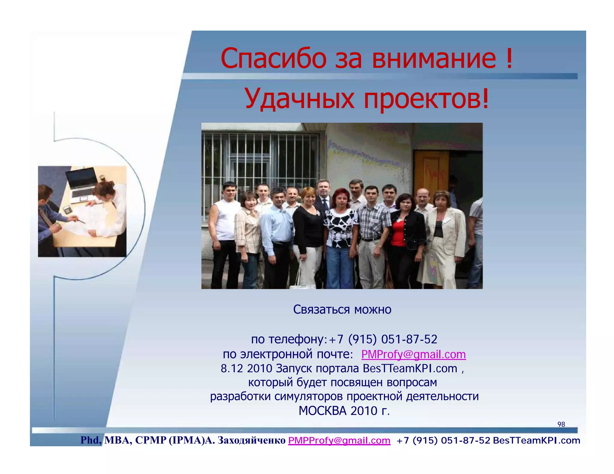 Спасибо за внимание !
                          Удачных проектов!




                                      Связаться можно

                              по телефону:+7 (915) 051-87-52
                         по электронной почте: PMProfy@gmail.com
                         8.12 2010 Запуск портала BesTTeamKPI.com ,
                              который будет посвящен вопросам
                       разработки симуляторов проектной деятельности
                                       МОСКВА 2010 г.
                                                                                     98

Phd, MBA, CPMP (IPMA)А. Заходяйченко PMPProfy@gmail.com +7 (915) 051-87-52 BesTTeamKPI.com
 