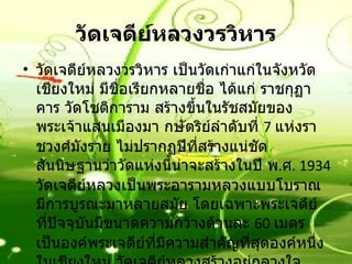 วัดเจดีย์หลวงวรวิหาร วัดเจดีย์หลวงวรวิหาร เป็นวัดเก่าแก่ในจังหวัดเชียงใหม่ มีชื่อเรียกหลายชื่อ ได้แก่ ราชกุฏาคาร วัดโชติการาม สร้างขึ้นในรัชสมัยของพระเจ้าแสนเมืองมา กษัตริย์ลำดับที่  7  แห่งราชวงศ์มังราย ไม่ปรากฏปีที่สร้างแน่ชัด สันนิษฐานว่าวัดแห่งนี้น่าจะสร้างในปี พ . ศ .  1934  วัดเจดีย์หลวงเป็นพระอารามหลวงแบบโบราณ มีการบูรณะมาหลายสมัย โดยเฉพาะพระเจดีย์ ที่ปัจจุบันมีขนาดความกว้างด้านละ  60  เมตร เป็นองค์พระเจดีย์ที่มีความสำคัญที่สุดองค์หนึ่งในเชียงใหม่ วัดเจดีย์หลวงสร้างอยู่กลางใจเมืองเชียงใหม่  