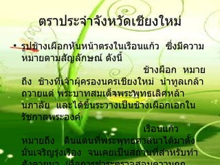 ตราประจำจังหวัดเชียงใหม่ รูปช้างเผือกหันหน้าตรงในเรือนแก้ว    ซึ่งมีความหมายตามสัญลักษณ์ ดังนี้                                          ช้างผือก    หมายถึง    ช้างที่เจ้าผุ้ครองนครเชียงใหม่    นำทูลเกล้าถวายแด่ พระบาทสมเด็จพระพุทธเลิศหล้านภาลัย    และได้ขึ้นระวางเป็นช้างเผือกเอกในรัชกาลพระองค์                                          เรือนแก้ว     หมายถึง     ดินแดนที่พระพุทธศาสนาได้มาตั้งมั่นเจริญรุ่งเรือง    จนเคยเป็นสถานที่สำหรับทำสังคายนา    ( คือการชำระตรวจสอบความถูกต้อง )    พระไตรปิฎก    เมื่อพุทธศักราช    2020 