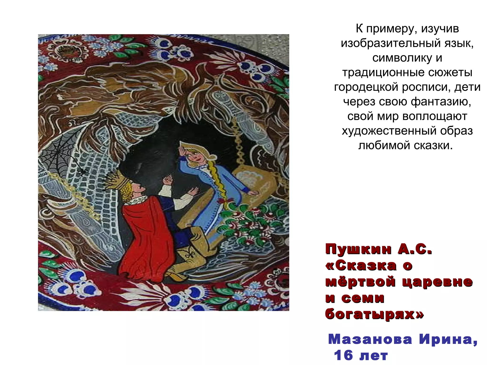 К примеру, изучив изобразительный язык, символику и традиционные сюжеты городецкой росписи, дети через свою фантазию, свой мир воплощают художественный образ любимой сказки.  Мазанова Ирина, 16 лет Пушкин А.С.  «Сказка о мёртвой царевне и семи богатырях » 