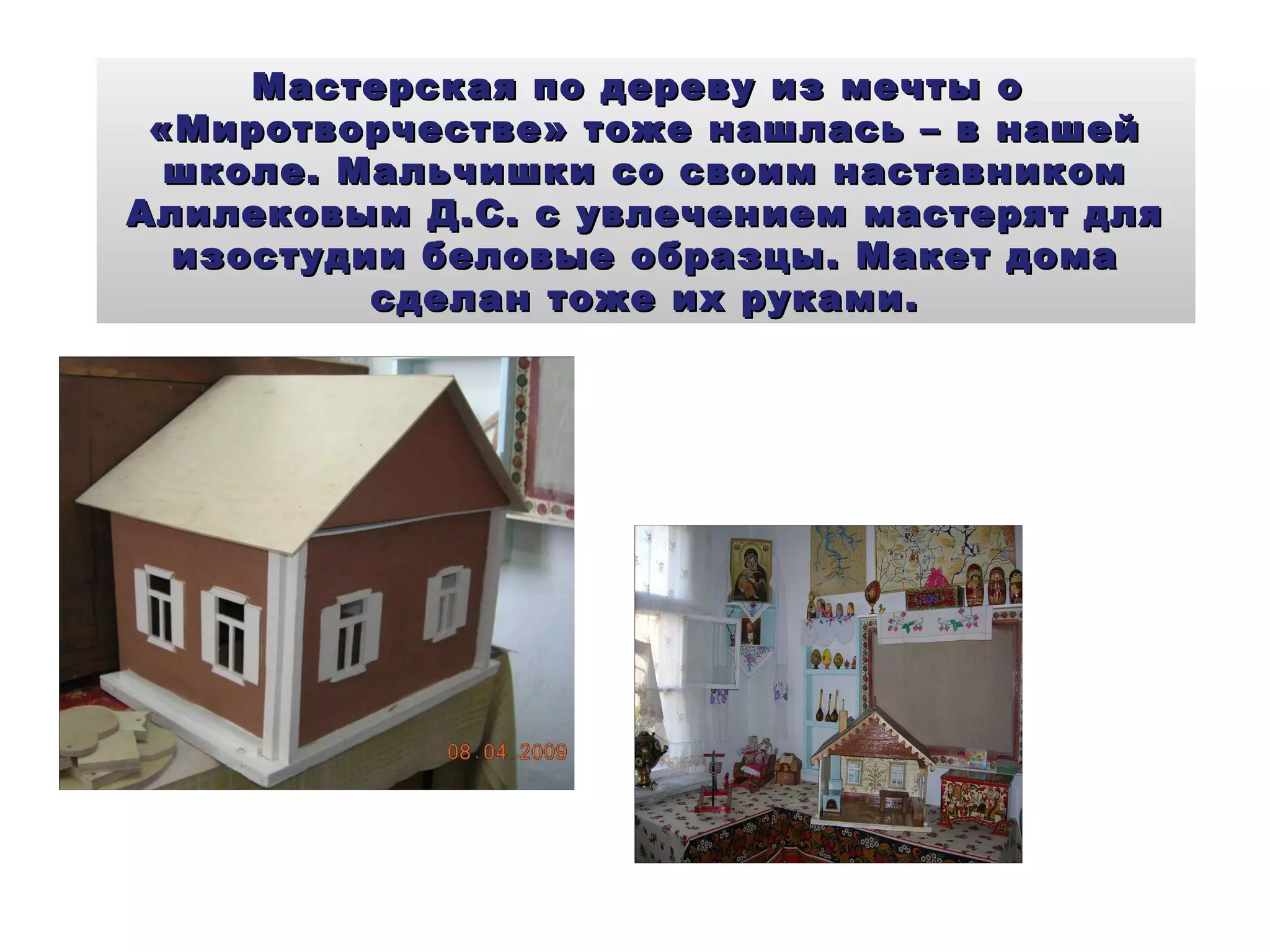 Мастерская по дереву из мечты о  «Миротворчестве» тоже нашлась – в нашей школе. Мальчишки со своим наставником Алилековым Д.С. с увлечением мастерят для изостудии беловые образцы. Макет дома сделан тоже их руками. 