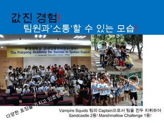 값진 경험!팀원과’소통’할 수 있는 모습!다양한 표정을 가지고 있죠잉~^^Vampire Squids 팀의 Captain으로서 팀을 진두 지휘하여 Sandcastle 2등! Marshmallow Challenge 1등!
