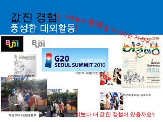 값진 경험!사람들과 함께 할 수 있다는 자신감..풍성한 대외활동!G20 모니터링 안전요원2009BUDI국제영화제2010어울마당서포터즈이보다 더 값진 경험이 있을까요?부산밥퍼나눔운동본부