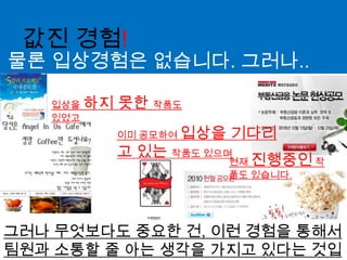 값진 경험!물론 입상경험은 없습니다. 그러나..입상을 하지 못한 작품도 있었고이미 공모하여 입상을 기다리고 있는 작품도 있으며현재 진행중인 작품도 있습니다.그러나 무엇보다도 중요한 건, 이런 경험을 통해서 팀원과 소통할 줄 아는 생각을 가지고 있다는 것입니다.