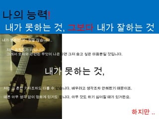 나의 능력!내가 못하는 것, 그보다 내가 잘하는 것 내가 못하는 것 ..정말 많습니다..저는 공학도가 아닙니다. 그래서 숫자와 관련된 무엇이 나온다면그저 숨고 싶은 마음뿐일 것입니다.내가 못하는 것, 저는 그 흔한 기타조차도 다룰 수 없습니다. 배우려고 생각조차 안해봤기 때문이죠.때론 아무 생각 없이 멍하게 있기도 합니다. 아무 것도 하기 싫어질 때가 있거든요.하지만 ..