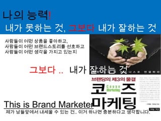 나의 능력!내가 못하는 것, 그보다 내가 잘하는 것사람들이 어떤 상품을 좋아하고, 사람들이 어떤 브랜드스토리를 선호하고사람들이 어떤 생각을 가지고 있는지내가 잘하는 것그보다 ..This is Brand Marketer제가 남들앞에서 내세울 수 있는 건.. 이거 하나면 충분하다고 생각합니다.