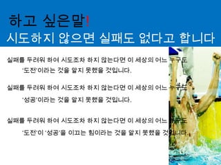 하고 싶은말!시도하지 않으면 실패도 없다고 합니다실패를 두려워 하여 시도조차 하지 않는다면 이 세상의 어느 누구도‘도전’이라는 것을 알지 못했을 것입니다.실패를 두려워 하여 시도조차 하지 않는다면 이 세상의 어느 누구도‘성공’이라는 것을 알지 못했을 것입니다.실패를 두려워 하여 시도조차 하지 않는다면 이 세상의 어느 누구도‘도전’이 ‘성공’을 이끄는 힘이라는 것을 알지 못했을 것입니다.