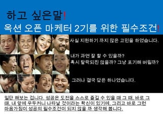 하고 싶은말!옥션 오픈 마케터2기를 위한 필수조건!사실 지원하기 까지 많은 고민을 하였습니다.내가 과연 잘 할 수 있을까?혹시 탈락되진 않을까? 그냥 포기해 버릴까?그러나 결국 답은 하나였습니다.이 있기에, 그리고 바로 이런 마음가짐이 필수조건이 되지않을까 생각해 봅니다.일단 해보는 겁니다. 성공은 도전을 스스로 즐길 수 있을 때 그 때, 바로 그 때, 내 앞에 우두커니 나타날 것이라는 확신이 있기에, 그리고 바로 그런 마음가짐이 성공의 필수조건이 되지 않을 까 생각해 봅니다. 