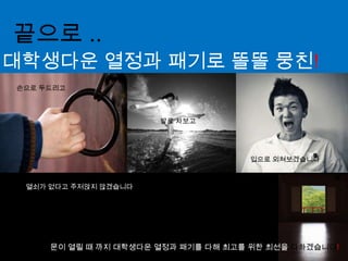 끝으로 ..대학생다운 열정과 패기로 똘똘 뭉친!손으로 두드리고발로 차보고입으로 외쳐보겠습니다열쇠가 없다고 주저앉지 않겠습니다문이 열릴 때 까지 대학생다운 열정과 패기를 다해 최고를 위한 최선을 다하겠습니다!
