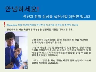 안녕하세요!옥션과 함께 상상을 실현시킬 이현진 입니다!SteveJobs: 예비 오픈마케터의 간단한 자기 소개와 지원동기 좀 부탁 드려요안녕하세요! 저는 옥션과 함께 상상을 실현시킬 이현진 이라고 합니다.우선 이번 옥션오픈마케터2기에 지원하게 된 것을 개인적으로 무척 영광스럽게 생각합니다.저는 제 자신을 가장 잘 표현해줄 수 있는 단어로 ‘상상’이라는 단어를 선택해보았습니다. 저의 꿈은 브랜딩마케터이고 그 꿈에 한발 짝 다가가기 위해서 무엇보다 ‘상상’을 잘 할 수 있는 능력이 중요하다고 생각합니다.그리고 그 ‘상상’을 ‘옥션’이라는 세상과 함께 실현해 나가고자 이렇게 지원하게 되었습니다.