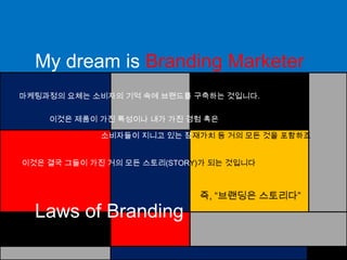 My dream is Branding Marketer마케팅과정의 요체는 소비자의 기억 속에 브랜드를 구축하는 것입니다.이것은 제품이 가진 특성이나 내가 가진 경험혹은소비자들이 지니고 있는 잠재가치 등 거의 모든 것을 포함하죠이것은 결국 그들이 가진 거의 모든 스토리(STORY)가 되는 것입니다즉, “브랜딩은 스토리다”Laws of Branding