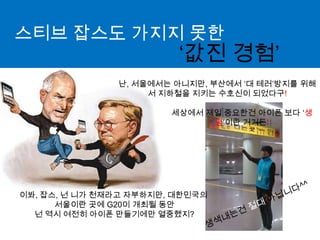 스티브잡스도 가지지 못한‘값진 경험’난, 서울에서는 아니지만, 부산에서 ‘대 테러’방지를 위해서 지하철을 지키는 수호신이 되었다구!세상에서 제일 중요한건아이폰 보다 ‘생명’이란 거거든!이봐, 잡스, 넌 니가 천재라고 자부하지만, 대한민국의 서울이란 곳에 G20이 개최될 동안 넌 역시 여전히 아이폰 만들기에만 열중했지?생색내는건절대 아닙니다^^