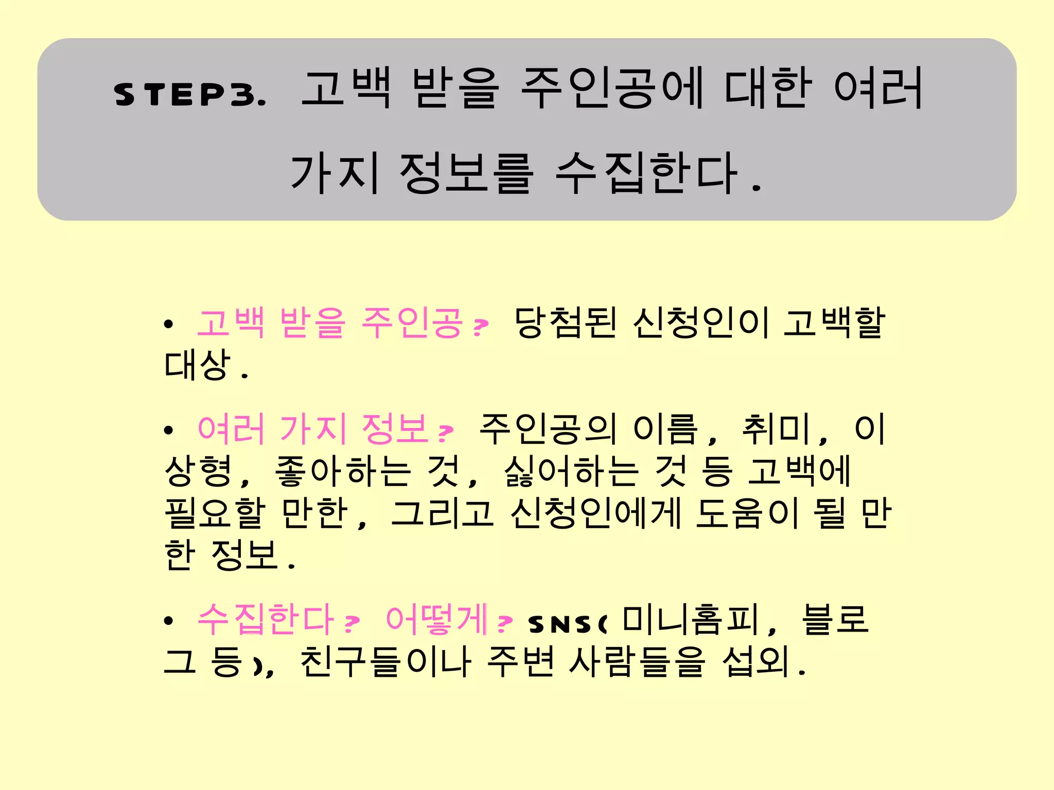고백 받을 주인공 ?   당첨된 신청인이 고백할 대상 . 여러 가지 정보 ?   주인공의 이름 ,  취미 ,  이상형 ,  좋아하는 것 ,  싫어하는 것 등 고백에 필요할 만한 ,  그리고 신청인에게 도움이 될 만한 정보 . 수집한다 ?  어떻게 ?  SNS( 미니홈피 ,  블로그 등 ),  친구들이나 주변 사람들을 섭외 .  STEP3.  고백 받을 주인공에 대한 여러  가지 정보를 수집한다 . 