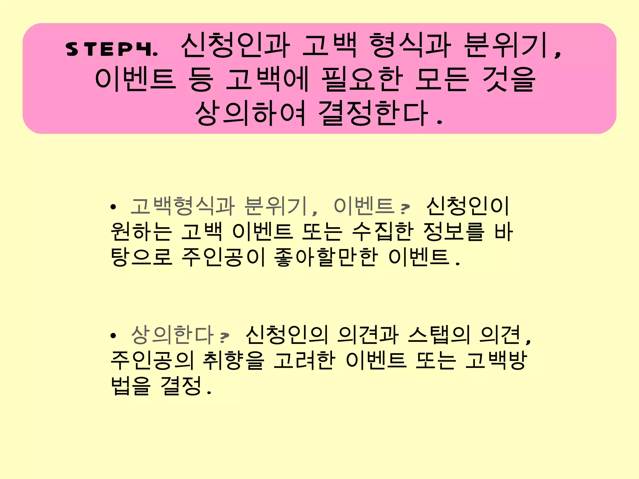 고백형식과 분위기 ,  이벤트 ?   신청인이 원하는 고백 이벤트 또는 수집한 정보를 바탕으로 주인공이 좋아할만한 이벤트 . 상의한다 ?   신청인의 의견과 스탭의 의견 ,  주인공의 취향을 고려한 이벤트 또는 고백방법을 결정 . STEP4.  신청인과 고백 형식과 분위기 ,  이벤트 등 고백에 필요한 모든 것을  상의하여 결정한다 . 