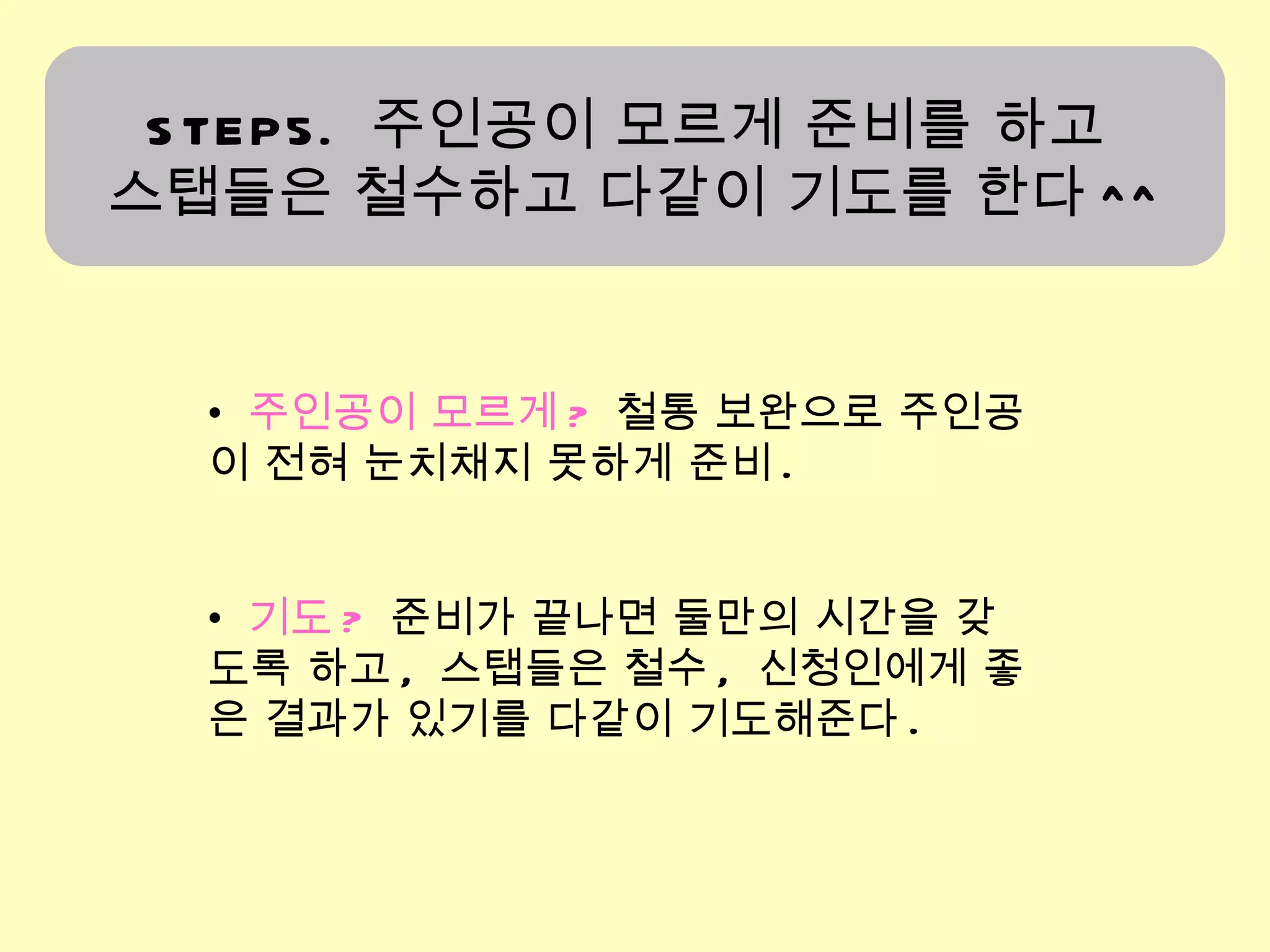 STEP5.  주인공이 모르게 준비를 하고  스탭들은 철수하고 다같이 기도를 한다 ^^ 주인공이 모르게 ?   철통 보완으로 주인공이 전혀 눈치채지 못하게 준비 . 기도 ?   준비가 끝나면 둘만의 시간을 갖도록 하고 ,  스탭들은 철수 ,  신청인에게 좋은 결과가 있기를 다같이 기도해준다 .  