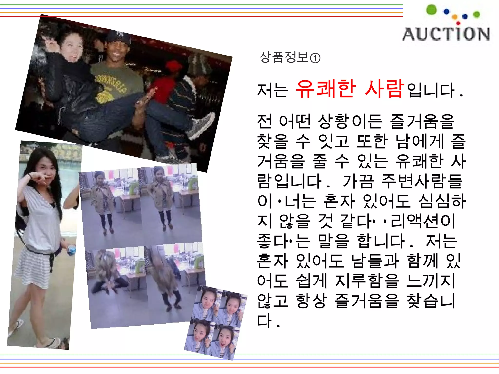 저는  유쾌한 사람 입니다 . 전 어떤 상황이든 즐거움을 찾을 수 잇고 또한 남에게 즐거움을 줄 수 있는 유쾌한 사람입니다 .  가끔 주변사람들이 ‘너는 혼자 있어도 심심하지 않을 것 같다’ ‘리액션이 좋다’는 말을 합니다 .  저는 혼자 있어도 남들과 함께 있어도 쉽게 지루함을 느끼지 않고 항상 즐거움을 찾습니다 .  상품정보① 