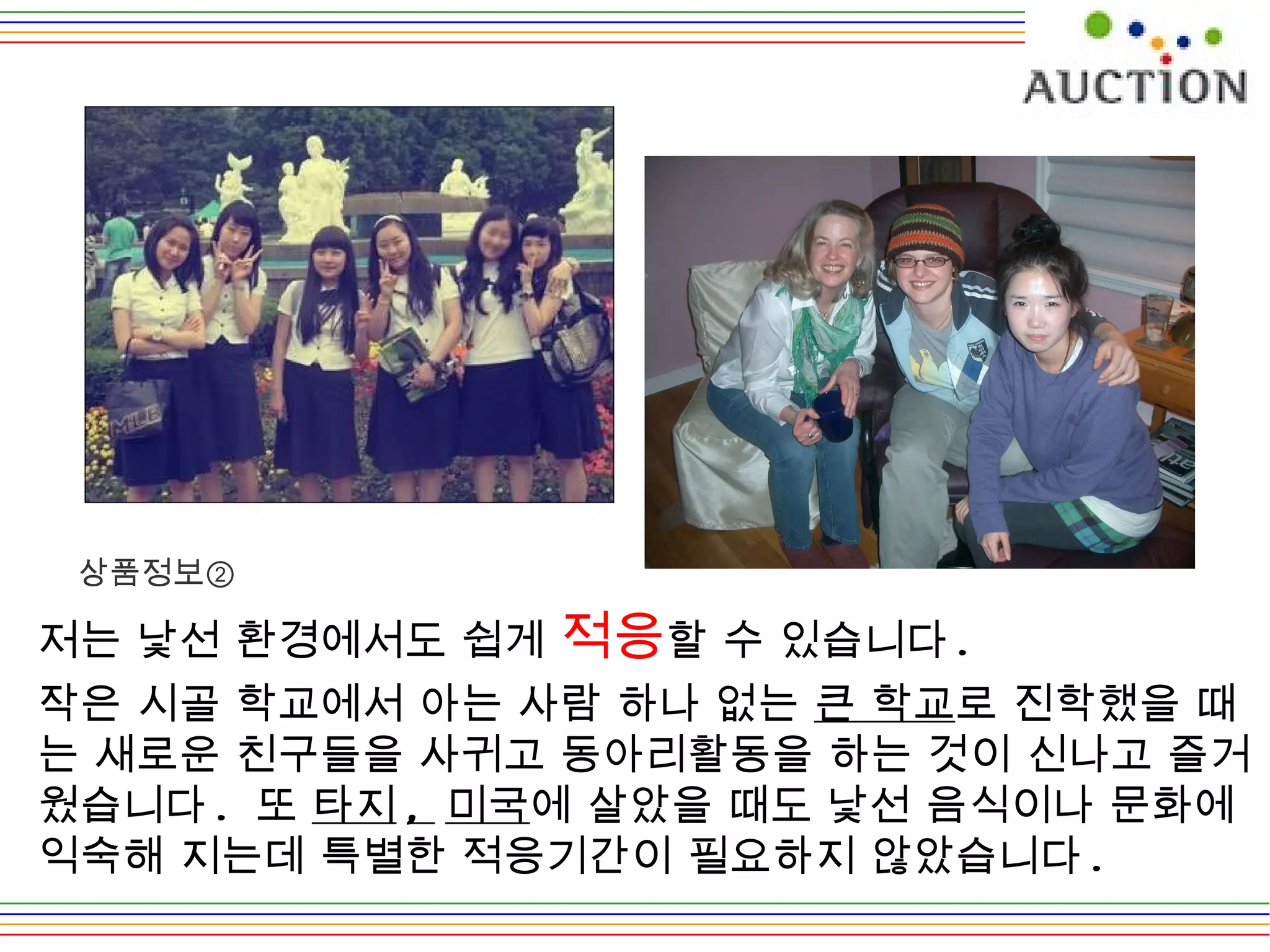 저는 낯선 환경에서도 쉽게  적응 할 수 있습니다 .  작은 시골 학교에서 아는 사람 하나 없는  큰 학교 로 진학했을 때는 새로운 친구들을 사귀고 동아리활동을 하는 것이 신나고 즐거웠습니다 .  또  타지 ,  미국 에 살았을 때도 낯선 음식이나 문화에 익숙해 지는데 특별한 적응기간이 필요하지 않았습니다 .  상품정보② 