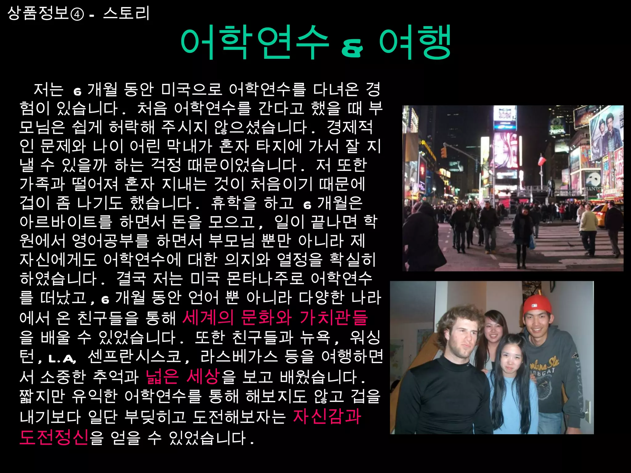 어학연수 & 여행 저는  6 개월 동안 미국으로 어학연수를 다녀온 경험이 있습니다 .  처음 어학연수를 간다고 했을 때 부모님은 쉽게 허락해 주시지 않으셨습니다 .  경제적인 문제와 나이 어린 막내가 혼자 타지에 가서 잘 지낼 수 있을까 하는 걱정 때문이었습니다 .  저 또한 가족과 떨어져 혼자 지내는 것이 처음이기 때문에 겁이 좀 나기도 했습니다 .  휴학을 하고  6 개월은 아르바이트를 하면서 돈을 모으고 ,  일이 끝나면 학원에서 영어공부를 하면서 부모님 뿐만 아니라 제 자신에게도 어학연수에 대한 의지와 열정을 확실히 하였습니다 .  결국 저는 미국 몬타나주로 어학연수를 떠났고 , 6 개월 동안 언어 뿐 아니라 다양한 나라에서 온 친구들을 통해  세계의 문화와 가치관들 을 배울 수 있었습니다 .  또한 친구들과 뉴욕 ,  워싱턴 , L.A,  센프란시스코 ,  라스베가스 등을 여행하면서 소중한 추억과  넓은 세상 을 보고 배웠습니다 .  짧지만 유익한 어학연수를 통해 해보지도 않고 겁을 내기보다 일단 부딪히고 도전해보자는  자신감과 도전정신 을 얻을 수 있었습니다 . 상품정보④ - 스토리 